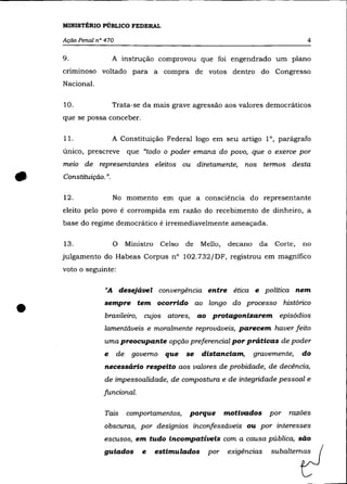 MINISTÉRIO PÚBLICO FEDERAL

    Ação Penal n° 470                                                                   4

    9.                 A instrução comprovou que foi engendrado um plano
    criminoso voltado para a compra de votos dentro do Congresso
    Nacional.

    10.                Trata-se da mais grave agressão aos valores democráticos
    que se possa conceber.

    11.                A Constituição Federal logo em seu artigo 10, parágrafo
    único, prescreve         que "todo o poder emana do povo, que o exerce por
    meio de representantes eleitos ou diretamente, nos termos desta


•   Constituição. ".

    12.                No momento em que a consciência do representante
    eleito pelo povo é corrompida em razão do recebimento de dinheiro, a
    base do regime democrático é irremediavelmente ameaçada.

    13.                o     Ministro   Celso   de   Mello,   decano    da    Corte,   no
    julgamento do Habeas Corpus n° 102.732/DF, registrou em magnífico
    voto o seguinte:

                  "A desejável convergência entre ética e política nem


•                 sempre tem ocorrido ao longo do processo histórico
                  brasileiro,     cujos atores,      ao protagonizarem episódios
                  lamentáveis e moralmente reprováveis, parecem haver feito
                 uma preocupante opção preferencial por práticas de poder
                  e     de    governo    que    se    distanciam,      gravemente,     do
                  necessário respeito aos valores de probidade, de decência,
                  de impessoalidade, de compostura e de integridade pessoal e
                 funcional.

                  Tais       comportamentos,      porque      motivados      por   razões
                  obscuras, por desígnios inconfessáveis ou por interesses


                 guiados         •      _lados                _das =baItemf:l
                  escusos, em tudo incompatíveis com a causa pública, são
                                                       po'
 