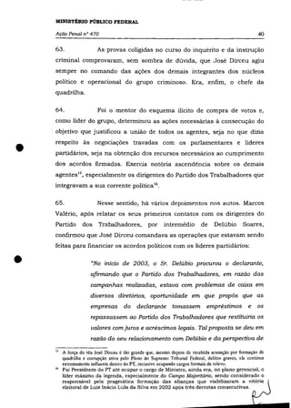 MINISTÉRIO PÚBLICO FEDERAL

    Ação Penal n° 470                                                                                 40

    63.                  As provas coligidas no curso do inquérito e da instrução
    criminal comprovaram, sem sombra de dúvida, que José Dirceu agiu
    sempre no comando das ações dos demais integrantes dos núcleos
    político e operacional do grupo criminoso. Era, enfim, o chefe da
    quadrilha.


    64.                  Foi o mentor do esquema ilícito de compra de votos e,
    como líder do grupo, determinou as ações necessárias à consecução do
    objetivo que justificou a união de todos os agentes, seja no que dizia



•   respeito às negociações travadas com os parlamentares e líderes
    partidários, seja na obtenção dos recursos necessários ao cumprimento
    dos acordos firmados. Exercia notória ascendência sobre os demais
    agentes 1S , especialmente os dirigentes do Partido dos Trabalhadores que
    integravam a sua corrente política16 .


    65.                  Nesse sentido, há vários depoimentos nos autos. Marcos
    Valério, após relatar os seus primeiros contatos com os dirigentes do
    Partido       dos     Trabalhadores,         por     intermédio        de    Delúbio      Soares,
    confirmou que José Dirceu comandava as operações que estavam sendo
    feitas para financiar os acordos políticos com os líderes partidários:


•                     "No início de 2003, o Sr. Delúbio procurou o declarante,
                      afirmando que o Partido dos Trabalhadores, em razão das
                      campanhas realizadas, estava com problemas de caixa em
                      diversos diretórios, oportunidade em que propôs que as
                      empresas        do    declarante       tomassem empréstimos                e   os

                      repassassem ao Partido dos Trabalhadores que restituiria os
                      valores com juros e acréscimos legais. Tal proposta se deu em
                      razão do seu relacionamento com Delúbio e da perspectiva de

    15   A força do réu José Dirceu é tão grande que, mesmo depois de recebida acusação por formação de
         quadrilha e corrupção ativa pelo Pleno do Supremo Tribunal Pederal, delitos graves, ele continua
         extremamente influente dentro do PT, inclusive ocupando cargos formais de relevo.
    16   Foi Presidente do PT até ocupar o cargo de Ministro, ainda era, no plano gerencial, o
         líder máximo da legenda, especialmente do Campo Majoritãrio, sendo considerado o
         responsável pela pragmática formação das alianças que viabilizaram a vitória
         eleitoral de Luiz Inácio Lula da Silva em 2002 após três derrotas consecutivas.
 