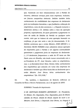,--------------   -




                  MINISTÉRIO PÚBLICO FEDERAL

                  Ação Penal n° 470                                                          41

                               que, mantendo um bom relacionamento com o Partido do
                               Governo, obtivesse serviços para suas empresas, inclusive,
                               em futuras campanhas eleitorais. Delúbio também tinha
                               conhecimento da credibilidade das empresas do declarante
                               junto às instituições bancárias, o que facilitaria a obtenção de
                               empréstimos, como de fato aconteceu. (...) Naquele momento o
                               declarante alertou o Sr. Delúbio sobre o risco da operação
                               proposta, especialmente, de quem garantiria o pagamento no
                               caso de saída de Delúbio do Partido ou qualquer outro


    •                          evento, visto que se tratava de uma operação baseada na
                               confiança, já que não seria e não foi documentada. O Sr.
                               Delúbio esclareceu que o então Ministro JOSÉ DIRCEU e o
                                Secretário SIL VIO PEREIRA eram sabedores dessa operação
                               de empréstimo para o Partido e em alguma eventualidade
                               garantiriam o pagamento junto às empresas do declarante.
                               (... ) O declarante frequentava a sede do PT tanto em São
                               Paulo como em Brasília, não tendo nunca conversado com o
                               ex-Pr-esidente do PT, José Genoíno, sobre os empréstimos,
                                mas o ex-Secretário-Geral Sílvio Pereira tinha conhecimento



   •
                               dos empréstimos que estavam em nome das empresas do
                               declarante e também que Sílvio havia dito ao declarante que o
                               então   Ministro   José   Dirceu   tinha   conhecimento     dos
                               empréstimos." (fls. 355/358)."

                  66.             Há, também, o depoimento de Roberto Jefferson ao
                  Conselho de Ética e Decoro Parlamentar, em 2 de agosto de 2005:

                               SUMÁRIO: Tomada de depoimento

                                O SR. DEPUTADO ROBERTO JEFFERSON - Sr. Pr-esidente,
                                Sr. Relator, Srs. Deputados, Sras. Deputadas, povo do Brasil,
                                cidadão do Brasil, cidadã do Brasil, depois de ouvir o ex-
                               Min""" José DUceu, o Deputado JMé DUceu, eu ChegutJ
                                                             - ____IIIIIIIiI_
 