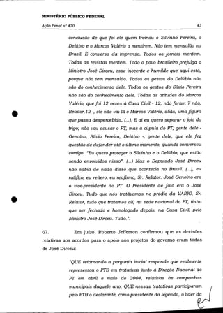 MINISTÉRIO PÚBLICO FEDERAL

    Ação Penal n° 470                                                           42

                 conclusão de que foi ele quem treinou o Silvinho Pereira, o
                 Delúbio e o Marcos Valério a mentirem. Não tem mensalão no
                 Brasil. É conversa da imprensa. Todos os jornais mentem.
                 Todas as revistas mentem. Todo o povo brasileiro prejulga o
                 Ministro José Dirceu, esse inocente e humilde que aqui está,
                 porque não tem mensalão. Todos os gestos do Delúbio não
                 são do conhecimento dele. Todos os gestos do Sílvio Pereira
                  não são do conhecimento dele. Todas as atitudes do Marcos
                  Valério, que foi 12 vezes à Casa Civil - 12, não foram 7 não,


•                Relator, 12 -, ele não viu lá o Marcos Valério, aliás, uma figura
                 que passa despercebida, (.. .). E aí eu quero separar o joio do
                 trigo; não vou acusar o PT, mas a cúpula do PT, gente dele -
                  Genoíno, Sílvio Pereira, Delúbio -, gente dele, que ele fez
                 questão de defender até o último momento, quando conversou
                  comigo. "Eu quero proteger o Silvinho e o Delúbio, que estão
                  sendo envolvidos nisso". (... ) Mas o Deputado José Dirceu
                  não sabia de nada disso que acontecia no Brasil. (... ), eu
                  ratifico, eu reitero, eu reafirmo, Sr. Relator. José Genoíno era
                  o vice-presidente do PT. O Presidente de fato era o José



•
                  Dirceu. Tudo que nós tratávamos no prédio da VARIG, Sr.
                  Relator, tudo que tratamos ali, na sede nacional do PT, tinha
                  que ser fechado e homologado depois, na Casa Civil, pelo
                  Ministro José Dirceu. Tudo.".

    67.             Em juízo, Roberto Jefferson confirmou que as decisões
    relativas aos acordos para o apoio aos projetos do governo eram todas
    de José Dirceu:

                  "QUE retomando a pergunta inicial responde que realmente
                  representou o PTB em tratativas junto à Direção Nacional do
                  PT em abril e maio de 2004, relativas às campanhas
                  municipais daquele ano; QUE nessas tratativas participaram
                  pelo PTB o declarante, como presidente da legenda, o líder da
 