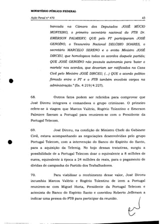 MINISTÉRIO PÚBLICO FEDERAL

    Ação Penal n° 470                                                       43

                 bancada    na     Cãmara   dos   Deputados   JOSÉ     MúCIO
                 MONTEIRO,       o primeiro secretãrio nacional do PTB Dr.
                 EMERSON PALMIERY; QUE pelo PT participaram JOSÉ
                 GENOJNO,    o Tesoureiro Nacional DELÚBIO SOARES, o
                 secretãrio MARCELO SERENO e o então Ministro JOSÉ
                 DIRCEU, que homologava todos os acordos daquele partido;
                 QUE JOSÉ GENOJNO não possuía autonomia para 'bater o
                 martelo' nos acordos, que deveriam ser ratificados na Casa
                 Civil pelo Ministro JOSÉ DIRCEU; (.. .) QUE o acordo político



•                firmado entre o PT e o PTB também envolvia cargos na
                 administração." (fls. 4.219/4.227).


    68.             Outros fatos podem ser referidos para comprovar que
    José Dirceu integrava e comandava o grupo criminoso. O primeiro
    refere-se à viagem que Marcos Valério, Rogério Tolentino e Emerson
    Palmiere fIzeram a Portugal para reunirem-se com o Presidente da
    Portugal Telecom.

    69.             José Dirceu, na condição de Ministro Chefe do Gabinete
    Civil, estava acompanhando as negociações desenvolvidas pelo grupo


•   Portugal Telecom, com a intervenção do Banco do Espírito do Santo,
    para a aquisição da Telemig. No bojo dessas tratativas, surgiu a
    possibilidade de a Portugal Telecom doar o equivalente a 8 milhões de
    euros, equivalente à época a 24 milhões de reais, para o pagamento de
    dívidas de campanha do Partido dos Trabalhadores.

    70.             Para viabilizar o recebimento desse valor, José Dirceu
    incumbiu Marcos Valério e Rogério Tolentino de irem a Portugal
    reunirem-se com Miguel Horta, Presidente da Portugal Telecom e
    acionista do Banco do Espírito Santo e convidou Roberto Jefferson a
    indicar uma pessoa do PTB para participar da reunião.
 