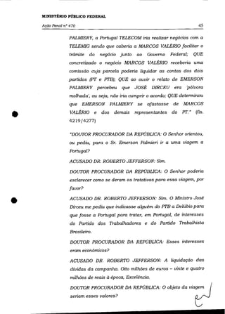 MINISTÉRIO PÚBLICO FEDERAL

    Ação Penal n° 470                                                                    45

                 PALMIERY, a Portugal TELECOM iria realizar negócios com a
                  TELEMIG sendo que caberia a MARCOS VALÉRIO facilitar o
                 trâmite   do       negócio   junto   ao     Governo     Federal;      QUE
                 concretizado o negócio MARCOS VALÉRIO receberia uma
                 comissão cuja parcela poderia liquidar as contas dos dois
                 partidos (PT e PTB); QUE ao ouvir o relato de EMERSON
                 PALMIERY percebeu            que     JOSÉ    DIRCEU      era     'pólvora
                  molhada', ou seja, não iria cumprir o acordo; QUE determinou
                 que    EMERSON           PALMIERY     se    afastasse    de    MARCOS



•                 VALÉRIO

                  4219/4277)
                                e   dos    demais     representantes     do     PT."   (fls .




                  "DOUTOR PROCURADOR DA REPÚBLICA: O Senhor orientou,
                  ou pediu, para o Sr. Emerson Palmieri ir a uma viagem a

                 Portugal?

                  ACUSADO DR. ROBERTO JEFFERSON: Sim.

                  DOUTOR PROCURADOR DA REPÚBLICA: O Senhor poderia
                  esclarecer como se deram as tratativas para essa viagem, por

                 favor?



•                 ACUSADO DR. ROBERTO JEFFERSON: Sim. O Ministro José
                  Dirceu me pediu que indicasse alguém do PTB a Delúbio para
                  que fosse a Portugal para tratar, em Portugal, de interesses
                  do Partido dos Trabalhadores e do Partido Trabalhista

                  Brasileiro.

                  DOUTOR PROCURADOR DA REPÚBLICA: Esses interesses

                  eram econômicos?

                  ACUSADO DR. ROBERTO JEFFERSON: A liquidação das
                  dívidas da campanha. Oito milhôes de euros - vinte e quatro
                  milhões de reais à época, Excelência.

                  DOUTOR PROCURADOR DA REPÚBLICA: O objeto da viagem
                  seriam esses valores?
 