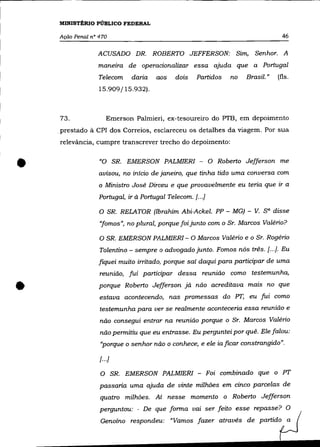 MINISTÉRIO PÚBLICO FEDERAL

    Ação Penal n° 470                                                            46

                 ACUSADO DR. ROBERTO JEFFERSON: Sim, Senhor. A
                  maneIra de operacionalizar essa ajuda que a Portugal
                  Telecom    daria    aos    dois   Partidos   no   Brasil."   (fls.
                  15.909/15.932).



    73.               Emerson Palmieri, ex-tesoureiro do PTB, em depoimento
    prestado à CPI dos. Correios, esclareceu os detalhes da viagem. Por sua
    relevància, cumpre transcrever trecho do depoimento:



•                 "O SR. EMERSON PALMIERI - O Roberto Jefferson me
                  avisou, no início de janeiro, que tinha tido uma conversa com
                  o Ministro José Dirceu e que provavelmente eu teria que ir a
                  Portugal, ir à Portugal Telecom. [...]

                  O SR. RELATOR (Ibrahim Abi-Ackel. PP - MG) - V.        sa disse
                  "fomos", no plural, porque foi junto com o Sr. Marcos Valério?

                  O SR. EMERSON PALMIERI - O Marcos Valério e o Sr. Rogério
                  Tolentino - sempre o advogado junto. Fomos nós três. [.. .J. Eu
                  fiquei muito irritado, porque saí daqui para participar de uma
                  reunião, fui participar dessa reunião como testemunha,


•                 porque Roberto Jefferson já não acreditava mazs no que
                  estava acontecendo, nas promessas do PT, eu fui como
                  testemunha para ver se realmente aconteceria essa reunião e
                  não consegui entrar na reunião porque o Sr. Marcos Valério
                  não permitiu que eu entrasse. Eu perguntei por quê. Ele falou:
                  "porque o senhor não o conhece, e ele ia ficar constrangido".

                  [ .. .}

                  O SR.     EMERSON PALMIERI - Foi combinado que o PT
                  passaria uma ajuda de vinte milhões em cinco parcelas de
                  quatro milhões. Aí nesse momento o Roberto Jefferson
                  perguntou: - De que forma vai ser feito esse repasse? O
                  Genoíno respondeu: "Vamos fazer através de partido a
 
