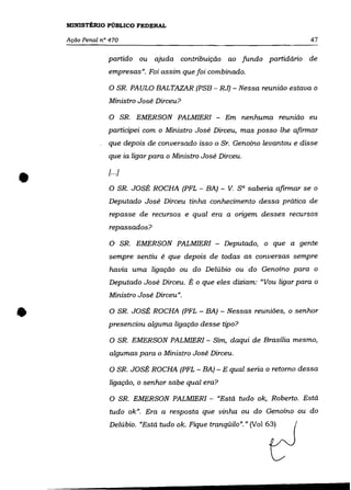 MINISTÉRIO PúBLICO FEDERAL

    Ação Penal n° 470                                                         47

                 partido ou ajuda contribuição ao fundo partidário de
                 empresas". Foi assim que foi combinado.

                 o SR.      PAULO BALTAZAR (PSB - RJ) - Nessa reunião estava o
                 Ministro José Dirceu?

                 o        SR. EMERSON PALMIERI - Em nenhuma reunião eu
                 participei com o Ministro José Dirceu, mas posso lhe afirmar
                 que depois de conversado isso o Sr. Genoíno levantou e disse
                 que ia ligar para o Ministro José Dirceu.



•                [.. ·i
                  O SR. JOSÉ ROCHA (PFL - BA) - V.       sa saberia afirmar se o
                 Deputado José Dirceu tinha conhecimento dessa prática de
                  repasse de recursos e qual era a origem desses recursos
                  repassados?

                  O SR. EMERSON PALMIERI - Deputado, o que a gente
                  sempre sentiu é que depois de todas as conversas sempre
                  havia uma ligação ou do Delúbio ou do Genoíno para o
                  Deputado José Dirceu. É o que eles diziam: "Vou ligar para o
                  Ministro José Dirceu" .


•                 O SR. JOSÉ ROCHA (PFL - BA) - Nessas reuniões, o senhor

                 presenciou alguma ligação desse tipo?

                  O SR. EMERSON PALMIERI - Sim, daqui de Brasília mesmo,
                  algumas para o Ministro José Dirceu.

                  O SR. JOSÉ ROCHA (PFL - BA) - E qual seria o retomo dessa
                  ligação, o senhor sabe qual era?

                  O SR. EMERSON PALMIERI - "Está tudo ok, Roberto. Está
                  tudo ok". Era a resposta que vinha ou do Genoíno ou do
                  Delúbio. "Está tudo ok. Fique tranqüilo"." (VaI 63)
 