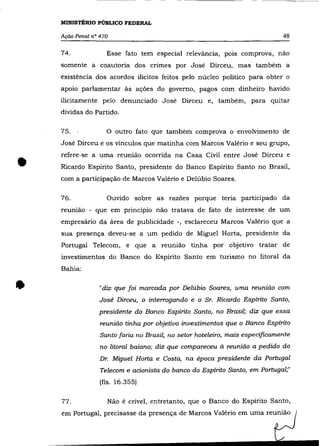 MINISTÉRIO PÚBLICO FEDERAL

    Ação Penal n° 470                                                         48

    74.             Esse fato tem especial relevância, pois comprova, nâo
    somente a coautoria dos crimes por José Dirceu, mas também a
    existência dos acordos ilícitos feitos pelo núcleo político para obter o
    apoio parlamentar às ações do governo, pagos com dinheiro havido
    ilicitamente pelo denunciado José Dirceu e, também, para quitar
    dívidas do Partido.

    75.             o   outro fato que também comprova o envolvimento de
    José Dirceu e os vínculos que matinha com Marcos Valério e seu grupo,



•
    refere-se a uma reuniâo ocorrida na Casa Civil entre José Dirceu e
    Ricardo Espírito Santo, presidente do Banco Espírito Santo no Brasil,
    com a participaçâo de Marcos Valério e Delúbio Soares.

    76.             Ouvido sobre as razões porque teria participado da
    reunião - que em princípio nâo tratava de fato de interesse de um
    empresário da área de publicidade -, esclareceu Marcos Valério que a
    sua presença deveu-se a um pedido de Miguel Horta, presidente da
    Portugal Telecom, e que a reunião tinha por objetivo tratar de
    investimentos do Banco do Espírito Santo em turismo no litoral da
    Bahia:



•                "diz que foi marcada por Delúbio Soares, uma reunião com
                  José Dirceu, o interrogando e o Sr. Ricardo Espírito Santo,
                 presidente do Banco Espírito Santo, no Brasil; diz que essa
                  reunião tinha por objetivo investimentos que o Banco Espírito
                  Santo faria no Brasil, no setor hoteleiro, mais especificamente
                  no litoral baiano; diz que compareceu à reunião a pedido do
                  Dr. Miguel Horta e Costa, na época presidente da Portugal
                  Telecom e acionista do banco do Espírito Santo, em Portugal;"
                  (fls. 16.355)


    77.             Nâo é crível, entretanto, que o Banco do Espírito Santo,
 