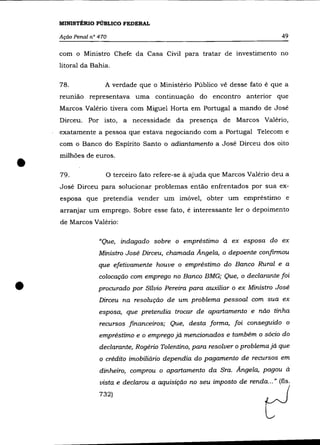 MINISTÉRIO PÚBLICO FEDERAL

    Ação Penal n° 470                                                          49

    com o Ministro Chefe da Casa Civil para tratar de investimento no
    litoral da Bahia.

    78.             A verdade que o Ministério Público vê desse fato é que a
    reunião representava uma continuação do encontro anterior que
    Marcos Valério tivera com Miguel Horta em Portugal a mando de José
    Dirceu. Por isto, a necessidade da presença de Marcos Valério,
    exatamente a pessoa que estava negociando com a Portugal Telecom e
    com o Banco do Espírito Santo o adiantamento a José Dirceu dos oito



•
    milhões de euros .

    79.             o terceiro fato refere-se à   ajuda que Marcos Valéria deu a
    José Dirceu para solucionar problemas então enfrentados por sua ex-
    esposa que pretendia vender um imóvel, obter um empréstimo e
    arranjar um emprego. Sobre esse fato, é interessante ler o depoimento
    de Marcos Valério:

                  "Que, indagado sobre o empréstimo à ex esposa do ex
                  Ministro José Dirceu, chamada Ângela, o depoente confirmou
                  que efetivamente houve o empréstimo do Banco Rural e a
                  colocação com emprego no Banco BMG; Que, o declarante foi

•                 procurado por Sílvio Pereira para auxiliar o ex Ministro José
                  Dirceu na resolução de um problema pessoal com sua ex
                  esposa, que pretendia trocar de apartamento e não tinha
                  recursos financeiros; Que, desta forma, foi conseguido o
                  empréstimo e o emprego já mencionados e também o sócio do
                  declarante, Rogério Tolentino, para resolver o problema já que
                  o crédito imobiliário dependia do pagamento de recursos em
                  dinheiro, comprou o apartamento da Sra. Ângela, pagou à
                  vista e declarou a aquisição no seu imposto de renda ... " (fls.
                  732)
 