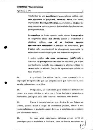 MINISTÉRIO PÚBLICO FEDERAL

    Ação Penal nO 470                                                         5

                 resultantes de um questionável pragmatismo político, que,
                 não obstante o profundo desvaZor ético dos meios
                 empregados, buscajustiftcá-los, assim mesmo, emface de
                 uma suposta e autoproc/amada legitimidade dos fins visados
                 pelos governantes.

                 Os membros de Poder, quando assim atuam, transgridem
                 as exigências éticas que devem pautar e condicionar a
                 atividade    política,   que   só   se   legitima    quando
                 efetivamente respeitado o principio da moralidade, que
                 traduz valor constitucional de observãncia necessária na
                 esfera institucional de qualquer dos Poderes da República.

                 A ordem juridica não pode permanecer indiferente a
                 condutas de quaisquer autoridades da República que hajam
                 eventualmente incidido em censuráveis desvios éticos no
                 desempenho da elevada função de representação política do
                 Povo brasileiro. »

    14.             A gravidade dos delitos impõe, como consequência, a



•   imposição de reprimenda que seja proporcional e que represente a justa
    sanção pelos crimes cometidos.

    15.             o legislador, ao estabelecer grau mínimos e máximos de
    penas, teve como objetivo permitir que o Poder Judiciãrio estabeleça a
    reprimenda justa para cada caso concreto. Nem mais, nem menos.

    16.             Nunca é demais lembrar que, dentro de um Estado de
    Direito, quanto maior o cargo da autoridade pública, maior a sua
    responsabilidade, e, portanto, maior deve ser a exigência da sociedade
    por uma conduta ética.

    17.             As mais altas autoridades públicas devem servir de
    paradigma para a sociedade e, inclusive, para os demais servidores no
 
