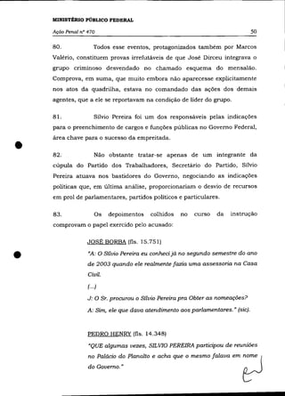 MINISTÉRIO PÚBLICO FEDERAL

    Ação Penal n° 470                                                            50

    80.               Todos esse eventos, protagonizados também por Marcos
    Valério, constituem provas irrefutáveis de que José Dirceu integrava o
    grupo criminoso desvendado no chamado esquema do mensalão.
    Comprova, em suma, que muito embora não aparecesse explicitamente
    nos atos da quadrilha, estava no comandado das ações dos demais
    agentes, que a ele se reportavam na condição de líder do grupo.

    81.               Sílvio Pereira foi um dos responsáveis pelas indicações
    para o preenchimento de cargos e funções públicas no Governo Federal,



•
    área chave para o sucesso da empreitada .

    82.               Não obstante tratar-se apenas de um integrante da
    cúpula do Partido dos Trabalhadores, Secretário do Partido, Sílvio
    Pereira atuava nos bastidores do Governo, negociando as indicações
    políticas que, em última análise, proporcionariam o desvio de recursos
    em prol de parlamentares, partidos políticos e particulares.

    83.               Os   depoimentos   colhidos   no   curso   da   instrução
    comprovam o papel exercido pelo acusado:

                  JOSÉ BORBA (fls. 15.751)


•                 «A: O Sílvio Pereira eu conheci já no segundo semestre do ano
                  de 2003 quando ele realmente fazia uma assessoria na Casa
                  Civil.
                  (. ..)

                  J: O Sr. procurou o Sílvio Pereira pra Obter as nomeações?

                  A: Sim, ele que dava atendimento aos parlamentares. " (sic).


                  PEDRO HENRY (fls. 14.348)
                  "QUE algumas vezes, S/L VIO PEREIRA participou de reuniões
                  no Palácio do Planalto e acha que o mesmo falava em      ~ome       (
                  do Governo."                                             ~
 