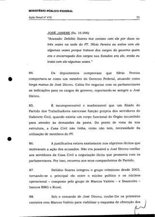 MINISTÉRIO PÚBLICO FEDERAL

    Ação Penal n° 470                                                        51



                 JOSÉ JANENE (fls. 16.096)
                  "Acusado: Delúbio Soares tive contato com ele por duas ou
                  três vezes na sede do PT. Sílvio Pereira eu estive com ele
                 algumas vezes porque tratava dos cargos do governo quem
                 era o encarregado dos cargos nos Estados era ele, então eu
                 tratei com ele algumas vezes."


    84.             Os   depoimentos     comprovam       que   Sílvio   Pereira


•   comportava-se como um membro do Governo Federal, atuando como
    longa manus de José Dirceu. Cabia-lhe negociar com os parlamentares
    as indicações para os cargos do governo, reportando-se sempre a José
    Dirceu.

    85.             É incompreensível e inadmissível que um filiado do
    Partido dos Trabalhadores exercesse função própria dos servidores do
    Gabinete Civil, quando existia um corpo funcional do Órgão incumbido
    para atender às demandas da pasta. Do ponto de vista da sua
    estrutura, a Casa Civil não tinha, como não tem, necessidade da
    utilização de membros do PT .

•   86.             A justificativa estava exatamente nos objetivos ilícitos que
    motivavam a ação dos acusados. Não era possível a José Dirceu confiar
    aos servidores da Casa Civil a negociação ilícita que promovia com os
    parlamentares. Por isso, recorreu aos seus companheiros de Partido.

    87.             Delúbio Soares integrou o grupo criminoso desde 2003,
    tornando-se o principal elo entre o núcleo político e os núcleos
    operacional - composto pelo grupo de Marcos Valério - e financeiro -
    bancos BMG e Rural.

    88.             Sob o comando de José Dirceu, coube-lhe os primeiros
    contatos com Marcos Valério para viabilizar o esquema de obtenção dos
 