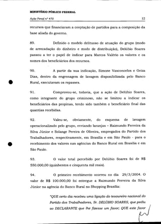 MINISTÉRIO PÚBLICO FEDERAL

    Ação Penal n° 470                                                      52

    recursos que financiaram a cooptação de partidos para a composição da
    base aliada do governo.

    89.             Definido o modelo delituoso de atuação do grupo (modo
    de arrecadação do dinheiro e modo de distribuição), Delúbio Soares
    passou a ter o papel de indicar para Marcos Valério os valores e os
    nomes dos beneficiários dos recursos.

    90.             A partir da sua indicação, Simone Vasconcelos e Geiza
    Dias, dentro da engrenagem de lavagem disponibilizada pelo Banco


•   Rural, executavam os repasses.

    91.             Comprovou-se, todavia, que a ação de Delúbio Soares,
    como integrante do grupo criminoso, não se limitou a indicar os
    beneficiários das propinas, tendo sido também o beneficiário final das
    quantias recebidas.

    92.             Valeu-se,   obviamente,    do    esquema    de   lavagem
    operacionalizado pelo grupo, enviando laranjas - Raimundo Ferreira da
    Silva Júnior e Solange Pereira de Oliveira, empregados do Partido dos
    Trabalhadores, respectivamente, em Brasília e em São Paulo - para o


•   recebimento dos valores nas agências do Banco Rural em Brasília e em
    São Paulo.

    93.             O valor total percebido por Delúbio Soares foi de R$
    550.000,00 (quinhentos e cinquenta mil reais).

    94.             O primeiro recebimento ocorreu no dia      29/3/2004. O
    valor de R$ 100.000,00 foi entregue a Raimundo Ferreira da Silva
    Júnior na agência do Banco Rural no Shopping Brasília:

                  "QUE certo dia recebeu uma ligação do tesoureiro nacional do
                  Partido dos Trabalhadores, Sr. DELÚBIO SOARES, que pediu
                  ao DECLARANTE que lhe fIZesse um favor; QUE este favor
 