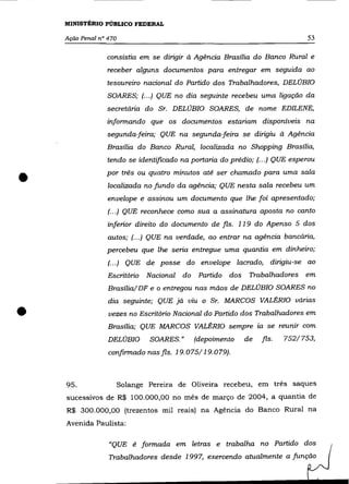 MINISTÉRIO PÚBLICO FEDERAL

    Ação Penal n° 470                                                             53

                  consistia em se dirigir à Agência Brasília do Banco Rural e
                  receber alguns documentos para entregar em seguida ao
                  tesoureiro nacional do Partido dos Trabalhadores, DELOBIO
                  SOARES; (.. .) QUE no dia seguinte recebeu uma ligação da
                 secretária do Sr. DELOBIO SOARES, de nome EDILENE,
                  informando que os documentos estariam disponíveis na
                 segunda-feira; QUE na segunda-feira se dirigiu à Agência
                 Brasília do Banco Rural, localizada no Shopping Brasília,
                  tendo se identificado na portaria do prédio; (.. .) QUE esperou


•                por três ou quatro minutos até ser chamado para uma sala
                  localizada no fundo da agência; QUE nesta sala recebeu um
                  envelope e assinou um documento que lhe foi apresentado;
                  (.. .) QUE reconhece como sua a assinatura aposta no canto
                  inferior direito do documento de fls. 119 do Apenso 5 dos
                  autos; (... ) QUE na verdade, ao entrar na agência bancária,
                 percebeu que lhe seria entregue uma quantia em dinheiro;
                  (... ) QUE de posse do envelope lacrado, dirigiu-se ao
                  Escritório   Nacional   do    Partido dos    Trabalhadores      em
                  Brasília/ DF e o entregou nas mãos de DELOBIO SOARES no
                  dia seguinte; QUE já viu o Sr. MARCOS VALÉRIO várias

•                . vezes no Escritório Nacional do Partido dos Trabalhadores em
                  Brasília; QUE MARCOS VALÉRIO sempre
                  DELOBIO       SOARES."       (depoimento    de
                                                                   ta

                                                                    fls.
                                                                        se reunir com
                                                                            752/753,
                  confirmado nas fls. 19.075/19.079).



    95.                 Solange Pereira de Oliveira recebeu, em três saques
    sucessivos de R$ 100.000,00 no mês de março de 2004, a quantia de
    R$ 300.000,00 (trezentos mil reais) na Agência do Banco Rural na
    Avenida Paulista:

                  "QUE é formada em letras e trabalha no Partido dos
                  Trabalhadores desde 1997, exercendo atualmente a função
 