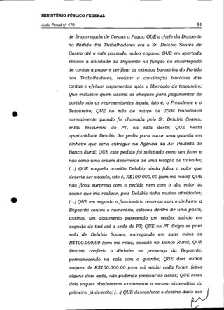 MINISTÉRIO PÚBLICO FEDERAL

    Ação Penal n° 470                                                          54

                 de Encarregada de Contas a Pagar; QUE o chefe da Depoente
                 no Partido dos Trabalhadores era o Sr. Delúbio Soares de
                 Castro até o mês passado, salvo engano; QUE em apertada
                 síntese a atividade da Depoente na função de encarregada
                 de contas a pagar é verificar os extratos bancários do Partido
                 dos Trabalhadores,         realizar a conciliação bancária das
                 contas e efetuar pagamentos após a liberação do tesoureiro;
                  Que inclusive quem assina os cheques para pagamentos do
                 partido são os representantes legais, isto é, o Presidente e o


•                 Tesoureiro; QUE no mês de março de 2004 trabalhava
                  normalmente quando foi chamada pelo Sr. Delubio Soares,
                  então   tesoureiro   do    PT,   na   sala   deste;   QUE nesta
                  oportunidade Delubio lhe pediu para sacar uma quantia em
                  dinheiro que seria entregue na Agência da Av. Paulista do
                  Banco Rural; QUE este pedido foi solicitado como um favor e
                  não como uma ordem decorrente de uma relação de trabalho;
                  (... ) QUE naquela ocasião Delubio ainda falou o valor que
                  deveria ser sacado, isto é, R$l 00. 000, 00 (cem mil reais); QUE
                  não ficou surpresa com o pedido nem com o alto valor do
                  saque que iria realizar, pois Delubio tinha muitas atividades;

•                 (.. .) QUE em seguida o funcionário retomou com o dinheiro, a
                  Depoente contou o numerário, colocou dentro de uma pasta,
                  assinou um documento parecendo um recibo, saindo em
                  seguida de taxi até a sede do PT; QUE no PT dirigiu-se para
                  sala de Delubio Soares, entregando em suas mãos os
                  R$100.000,00 (cem mil reais) sacado no Banco Rural; QUE
                  Delubio conferiu o dinheiro na presença da Depoente,
                  permanecendo na sala com a quantia; QUE dois outros
                  saques de R$100.000,00 (cem mil reais) cada foram feitos
                  alguns dias após, não podendo precisar as datas; QUE estes
                  dois saques obedeceram exatamente a mesma sistemática do
                  primeiro, já descrito; (.. .) QUE desconhece o destino dado aos
 