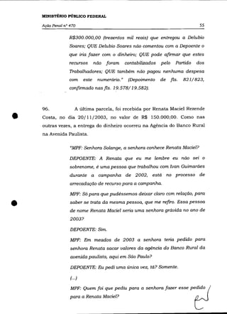 MINISTÉRIO PÚBLICO FEDERAL

    Ação Penal n° 470                                                                  55

                 R$300.000,00 (trezentos mil reais) que entregou a Delubio
                  Soares; QUE Delubio Soares não comentou com a Depoente o
                 que iria fazer com o dinheiro; QUE pode afirmar que estes
                 recursos         não   foram    contabilizados   pelo      Partido   dos

                  Trabalhadores; QUE também não pagou nenhuma despesa
                 com       este    numerário."    (Depoimento     de     fls.   821/823,
                 confirmado nas fls. 19.578/19.582).



    96.               A última parcela, foi recebida por Renata Maciel Rezende

•   Costa, no dia 20/11/2003, no valor de R$ 150.000,00. Como nas
    outras vezes, a entrega do dinheiro ocorreu na Agência do Banco Rural
    na Avenida Paulista.

                  "MPF: Senhora Solange, a senhora conhece Renata Maciel?

                  DEPOENTE: A Renata que eu me lembre eu não sei o
                  sobrenome, é uma pessoa que trabalhou com Ivan Guimarães
                  durante a campanha de 2002,                está no processo de
                  arrecadação de recurso para a campanha.

                  MPF: Só para que pudéssemos deixar claro com relação, para


•                 saber se trata da mesma pessoa, que me refiro. Essa pessoa
                  de nome Renata Maciel seria uma senhora grávida no ano de
                  2003?

                  DEPOENTE: Sim.

                  MPF: Em meados de 2003 a senhora teria pedido para
                  senhora Renata sacar valores da agência do Banco Rural da
                  avenida paulista, aqui em São Paulo?

                  DEPOENTE: Eu pedi uma única vez, tá? Somente.

                  (.. .)

                  MPF: Quem foi que pediu para a senhora fazer esse pedido
                  para a Renata Maciel?
 