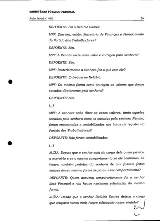 MINISTÉRIO PÚBLICO FEDERAL

    Ação Penal nO 470                                                       56

                 DEPOENTE: Foi O Delúbio Soares.

                 MPF: Que era, então, Secretário de Finanças e Planejamento
                 do Partido dos Trabalhadores?

                 DEPOENTE: Sim.

                 MPF: A Renata sacou esse valor e entregou para senhora?

                 DEPOENTE: Sim.

                 MPF: Posteriormente a senhora fez o quê com ele?

                 DEPOENTE: Entreguei ao Delúbio .

•                 MPF: Da mesma forma como entregou os valores que foram
                  sacados diretamente pela senhora?

                  DEPOENTE: Sim.

                  (00')

                  MPF: A senhora sabe dizer se esses valores, tanto aqueles
                  sacados pela senhora como os sacados pela senhora Renata,
                 foram encontrados e contabilizados nos livros de registro do
                  Partido dos Trabalhadores?

                  DEPOENTE: Não foram contabilizados .

•                 (00')

                  JUlzA: Depois que o senhor saiu do cargo dele quem passou
                  a exercê-lo e se o mesmo comportamento se ele continuou, se

                  houve, também pedidos da senhora de que fossem feitos
                  saques dessa mesma forma se parou esse comportamento?

                  DEPOENTE: Quem assumiu temporariamente foi o senhor
                  José Pimentel e não houve nenhuma solicitação, da mesma
                  forma.

                  JUlzA: Desde que o senhor Delúbio Soares deixou o cargo
                  que ocupava nunca mais houve solicitação nesse sentido?
 