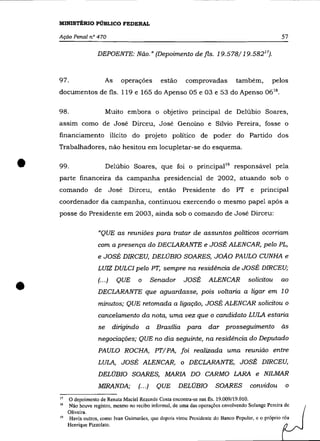 MINISTÉRIO PúBLICO FEDERAL

    Ação Penal nO 470                                                                                 57

                      DEPOENTE: Não." (Depoimento de fls. 19.578/19.58217).



    97.                    As      operações       estão     comprovadas          também,         pelos
    documentos de fls. 119 e 165 do Apenso 05 e 03 e 53 do Apenso 06 18 .


    98.                    Muito embora o objetivo principal de Delúbio Soares,
    assim como de José Dirceu, José Genoíno e Sílvio Pereira, fosse o
    financiamento ilícito do projeto político de poder do Partido dos
    Trabalhadores, não hesitou em locupletar-se do esquema .


•   99.                    Delúbio Soares, que foi o principal 19 responsável pela
    parte financeira da campanha presidencial de 2002, atuando sob o
    comando          de        José   Dirceu,      então     Presidente     do     PT    e   principal
    coordenador da campanha, continuou exercendo o mesmo papel após a
    posse do Presidente em 2003, ainda sob o comando de José Dirceu:

                      «QUE as reuniões para tratar de assuntos políticos ocorriam
                      com a presença do DECLARANTE e JOSÉ ALENCAR, pelo PL,
                      e JOSÉ DIRCEU, DELÚBIO SOARES, JOÃO PAULO CUNHA e
                      LUIZ DULCI pelo PT, sempre na residência de JOSÉ DIRCEU;



•                     (.. .)     QUE    o        Senador     JOSÉ     ALENCAR
                      DECLARANTE que aguardasse, pois voltaria a ligar em 1 O
                      minutos; QUE retomada a ligação, JOSÉ ALENCAR solicitou o
                                                                                        solicitou     ao




                      cancelamento da nota, uma vez que o candidato LULA estaria
                      se        dirigindo   a     Brasília    para    dar     prosseguimento          às

                      negociações; QUE no dia seguinte, na residência do Deputado
                      PAULO ROCHA, PT/ PA, foi realizada uma reunião entre
                      LULA, JOSÉ ALENCAR, o DECLARANTE, ,JOSÉ DIRCEU,
                      DELÚBIO SOARES, MARIA DO CARMO LARA e NILMAR
                      MIRANDA;          (... )    QUE      DELÚBIO        SOARES        convidou        o
    I7    O depoimento de Renata Maciel Rezende Costa encontra-se nas fls. 19.009/19.010.
    18    Não houve registro, mesmo no recibo informal, de uma das operações envolvendo Solange Pereira de
         Oliveira.
    19   Havia outros, como Ivan Guimarães, que depois virou Presidente do Banco Popular, e o próprio réu
         Henrique Pizzolato.
 