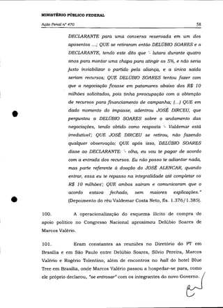 MINISTÉRIO PúBLICO FEDERAL

    Ação Penal n° 470                                                      58

                 DECLARANTE para uma conversa reservada em um dos
                 aposentos ... ; QUE se retiraram então DELÚBIO SOARES e o
                 DECLARANTE, tendo este dito que '- lutara durante quatro
                  anos para montar uma chapa para atingir os 5%, e não seria
                 justo in viabilizar o partido pela aliança, e a única saída
                 seriam recursos; QUE DELÚBIO SOARES tentou fazer com
                 que a negociação ficasse em patamares abaixo dos R$ 10
                  milhões solicitados, pois tinha preocupação com a obtenção
                 de recursos para financiamento de campanha; (... ) QUE em


•                dado momento do impasse, adentrou JOSÉ DIRCEU, que
                 perguntou a DELÚBIO SOARES sobre o andamento das
                  negociações, tendo obtido como resposta '- Valdemar está
                 irredutível'; QUE JOSÉ DIRCEU se retirou, não fazendo
                 qualquer observação; QUE após       ISSO,   DELÚBIO SOARES
                 disse ao DECLARANTE: '- olha, eu vou te pagar de acordo
                  com a entrada dos recursos. Eu não posso te adiantar nada,
                  mas parte referente à doação do JOSÉ ALENCAR, quando
                 entrar, essa eu te repasso na integralidade até completar os
                  R$ 10 milhões'; QUE ambos saíram e comunicaram que o
                  acordo   estava   fechado,   sem     maiores   explicações."

•   100.
                  (Depoimento do réu Valdemar Costa Neto, fls. 1.376/1.385).

                    A operacionalização do esquema ilícito de compra de
    apOlO político no Congresso Nacional aproximou Delúbio Soares de
    Marcos Valéria.


    101.            Eram constantes as reuniões no Diretório do PT em
    Brasília e em São Paulo entre Delúbio Soares, Sílvio Pereira, Marcos
    Valéria e Rogério Tolentino, além de encontros no hall do hotel Blue
    Tree em Brasília, onde Marcos Valéria passou a hospedar-se para, como
    ele próprio declarou, "se entrosar" com os integrantes do novo Governo.
 