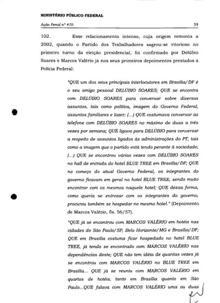 MINISTÉRIO PÚBLICO FEDERAL

    Ação Penal n° 470                                                         59

    102.            Esse relacionamento intenso, cUJa origem remonta a
    2002, quando o Partido dos Trabalhadores sagrou-se vitorioso no
    primeiro turno da eleição presidencial, foi confirmado por Delúbio
    Soares e Marcos Valério já nos seus primeiros depoimentos prestados à
    Polícia Federal:


                  "QUE um dos seus principais interlocutores em Brasília/DF é
                 o seu amigo pessoal DELÚBIO SOARES; QUE se encontra
                 com DELÚBIO SOARES para conversar sobre diversos



•
                 assuntos, tais como política, imagem do Governo Federal,
                  assuntos familiares e lazer; (... ) QUE costumava conversar ao
                  telefone com DELÚBIO SOARES no máximo de duas a trés
                  vezes por semana; QUE ligava para DELÚBIO para conversar
                  a respeito de assuntos ligados às administrações do PT, tais
                  como a imagem que o partido está tendo perante à sociedade;
                  (.. .) QUE se encontrou várias vezes com DELÚBIO SOARES
                  no hall de entrada do hotel BLUE TREE em Brasília/ DF; QUE
                  no começo do atual Governo Federal, os integrantes do
                  governo ficavam em geral no hotel BLUE TREE, sendo muito
                  encontrar com os mesmos naquele hotel; QUE dessa forma,


•                 como queria se entrosar com os integrantes do governo,
                 procurou também se hospedar no mesmo hotel. " (Depoimento
                  de Marcos Valério, fls. 56/57).

                  "QUE já se encontrou com MARCOS VALÉRIO em hotéis nas
                  cidades de São Paulo/ SP, Belo Horizonte/ MG e Brasília/DF;
                  QUE em Brasília costuma ficar hospedado no hotel BLUE
                  TREE, já tendo se encontrado com MARCOS VALÉRIO nas
                  dependéncias deste; QUE não tem idéia de quantas vezes já
                  se encontrou com MARCOS VALÉRIO no BLUE TREE em

                  Brasília ... QUE já se reuniu com MARCOS VALÉRIO em
                  quartos de hotéis,    tanto em Brasília quanto em São
                  Paulo ... QUE falava com MARCOS VALÉRIO uma ou duas
 