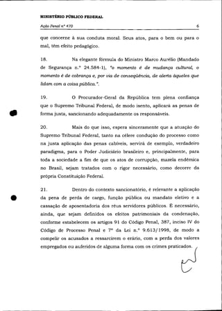 MINISTÉRIO PÚBLICO FEDERAL

    Ação Penal nO 470                                                      6

    que concerne à sua conduta moral. Seus atos, para o bem ou para o
    mal, têm efeito pedagógico.

    18.             Na elegante fórmula do Ministro Marco Aurélio (Mandado
    de Segurança n.o 24.584-1), "o momento é de mudança cultural, o
    momento é de cobrança e, por via de conseqüência, de alerta àqueles que
    lidam com a coisa pública. ".

    19.             o   Procurador-Geral da República tem plena confiança
    que o Supremo Tribunal Federal, de modo isento, aplicará as penas de


•   forma justa, sancionando adequadamente os responsáveis.

    20.             Mais do que isso, espera sinceramente que a atuação do
    Supremo Tribunal Federal, tanto na célere condução do processo como
    na justa aplicação das penas cabíveis, servirá de exemplo, verdadeiro
    paradigma, para o Poder Judiciário brasileiro e, principalmente, para
    toda a sociedade a fim de que os atos de corrupção, mazela endêmica
    no Brasil, sejam tratados com o rigor necessário, como decorre da
    própria Constituição Federal.

    21.             Dentro do contexto sancionatório, é relevante a aplicação


•   da pena de perda de cargo, função pública ou mandato eletivo e a
    cassação de aposentadoria dos réus servidores públicos. É necessário,
    ainda, que sejam definidos os efeitos patrimoniais da condenação,
    conforme estabelecem os artigos 91 do Código Penal, 387, inciso IV do
    Código de Processo Penal e 7° da Lei n.o 9.613/1998, de modo a
    compelir os acusados a ressarcirem o erário, com a perda dos valores
    empregados ou auferidos de alguma forma com os crimes praticados.
 