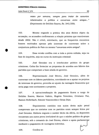 MINISTÉRIO PÚBLICO FEDERAL

    Ação Penal n° 470                                                                     60

                  vezes por semana,              sempre para tratar de            assuntos
                  relacionados        a   política   e   conversas      entre    amIgos ... "
                                                                                    .
                 (Depoimento de Delúbio Soares, fls. 245/250).



    103.            Mesmo negando a prática dos atos ilícitos objeto da
    acusação, os acusados confirmaram a relação próxima que mantiveram
    desde 2002. Não é criveI, entretanto, que os frequentes encontros
    fossem    motivados       apenas      pelo   interesse    de     conversas    sobre    a



•
    conjuntura política do País ou mesmo "conversas entre amigos" .

    104.            Essa versão conflita com a toda a prova colhida, seja na
    fase de inquérito, seja no curso da instrução criminal.


    105.            José Genoíno           era o interlocutor político           do grupo
    cnmmoso. Cabia-lhe formular as propostas de acordos aos líderes dos
    partidos que comporiam a base aliada do governo.


    106.            Representando José Dirceu, José Genoíno, além de
    conversar com os líderes partidários, convidando-os a apoiar os projetos
    de interesse do governo, procedia ao ajuste da vantagem financeira que


•   seria paga caso aceitassem a proposta .


    107.            A operacionalização do pagamento ficava a cargo de
    Delúbio Soares, Marcos Valério, Rogério Tolentino, Cristiano Paz,
    Ramon Hollerbach, Simone Vasconcelos e Geiza Dias.


    108.            Depoimentos           contidos   nos     autos    desta ação      penal
    comprovam que os contatos com os partidos eram sempre feitos por
    José Genoíno. Embora neguem o caráter ilícito da oferta, os depoentes
    trouxeram aos autos prova irrefutável de que o núcleo político do grupo
    criminoso, sob o comando de José Dirceu, obteve o apoio parlament r
    mediante o pagamento de vantagens indevidas.


    109.                Confira-se:
 