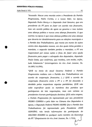 MINISTÉRIO PÚBLICO FEDERAL

    AçãO Penal n° 470                                                      61

                  "Acusado: Houve uma reunião entre o Presidente do Partido
                 Progressista, Pedro Corrêa, e o nosso líder, na época,
                 Deputado Pedro Henry e o Deputado José Genuíno, que era
                 presidente do PT para se fazer um acordo não financeiro,
                  mas um acordo político de apoio ao governo e isso incluía
                 uma aliança política e nunca uma aliança financeira. O que
                 ocorreu na época é que essa aliança política era uma aliança
                 que deveria ter desdobramento para as eleições municipais e
                 o Partido dos Trabalhadores, que movia um monte de ações



•                contra dois deputados nossos, um dos quais tinha perdido o
                  mandato, o segundo também perdeu o mandato, o PT era
                  responsável por essas ações e ficou de fazer uma ajuda
                 financeira para pagar o advogado dos deputados, deputado
                 Paulo Goiás, que confirmou, que recebeu, com recibo, enfim,
                  tudo licitamente.» (interrogatório do réu José Janene, fls.
                  16.089/16.090);

                  "QUE no início do      atual Governo Federal     o Partido
                 Progressista realizou com o Partido dos Trabalhadores um
                  acordo de cooperação financeira; (00') QUE o acordo de


•                 cooperação financeira entre o PT e o PP foi discutido e
                  decidido pelas respectivas cúpulas partidárias; QUE não
                  sabe especificar quais os membros dos partidos que
                 participaram de tais negociações, mas com certeza os
                 presidentes tiveram participação decisiva; QUE salvo engano,
                  o Partido Progressista foi representado por seu presidente
                  PEDRO CORREA e pelo líder na Câmara dos Deputados à
                  época, o Deputado Federal PEDRO HENRI; Que o Partido dos
                  Trabalhadores foi   representado pelo     Presidente   JOSÉ
                  GENOJNO,    não tendo informações      da participação de
                  DELÚBIO SOARES ou qualquer outro membro da Executi a
                  do PT." (Depoimento do réu José Janene, fls. 1.703);
 