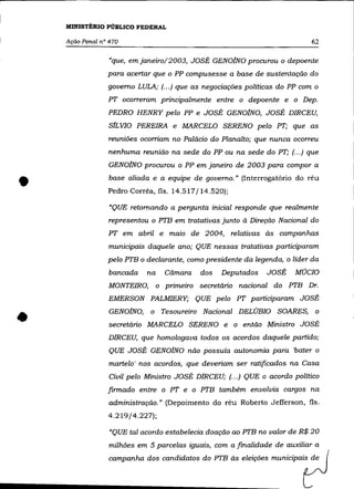 MINISTÉRIO PÚBLICO FEDERAL

    Ação Penal n° 470                                                       62

                  "que, emjaneiro/2003, JOSÉ GEN01NO procurou o depoente
                 para acertar que o PP compusesse a base de sustentação do
                 governo LULA; (... ) que as negociações políticas do PP com o
                 PT ocorreram principalmente entre o depoente e o Dep.
                 PEDRO HENRY pelo PP e JOSÉ GEN01NO, JOSÉ DIRCEU,
                 slL VIO PEREIRA e MARCELO SERENO pelo PT; que as
                 reuniões ocorriam no Palácio do Planalto; que nunca ocorreu
                 nenhuma reunião na sede do PP ou na sede do PT; (.. .) que
                 GEN01NO procurou o PP em janeiro de 2003 para compor a


•                base aliada e a equipe de governo." (Interrogatório do réu
                 Pedro Corrêa, fls. 14.517/14.520);

                  «QUE retomando a pergunta inicial responde que realmente
                 representou o PTB em tratativas junto à Direção Nacional do
                 PT em abril e maio de 2004, relativas às campanhas
                 municipais daquele ano; QUE nessas tratativas participaram
                 pelo PTB o declarante, como presidente da legenda, o líder da
                  bancada    na     Câmara   dos   Deputados   JOSÉ     MOCIO
                 MONTEIRO,        o primeiro secretário nacional do PTB Dr.
                 EMERSON PALMIERY; QUE pelo PT participaram JOSÉ


•                 GEN01NO, o Tesoureiro Nacional DELÚBIO SOARES, o
                  secretário MARCELO SERENO e o então Ministro JOSÉ
                 DIRCEU, que homologava todos os acordos daquele partido;
                  QUE JOSÉ GEN01NO não possuía autonomia para 'bater o
                  martelo' nos acordos, que deveriam ser ratificados na Casa
                  Civil pelo Ministro JOSÉ DIRCEU; (... ) QUE o acordo político
                 firmado entre o PT e o PTB também envolvia cargos na
                  administração." (Depoimento do réu Roberto Jefferson, fls.
                 4.219/4.227);

                  "QUE tal acordo estabelecia doação ao PTB no valor de R$ 20
                  milhões em 5 parcelas iguais, com a finalidade de auxiliar a
                  campanha dos candidatos do PTB às eleições municipais de
 