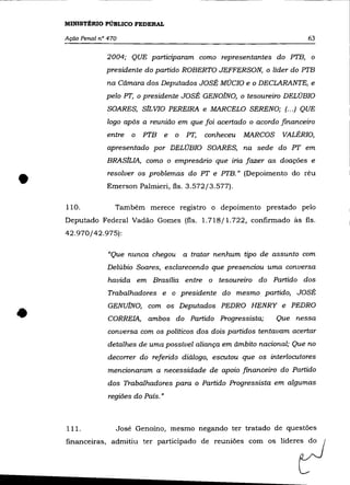 MINISTÉRIO PÚBLICO FEDERAL

    Ação Penal n° 470                                                      63

                 2004; QUE participaram como representantes do PTB, o
                 presidente do partido ROBERTO JEFFERSON, o líder do PTB
                  na Câmara dos Deputados JOSÉ MúCIO e o DECLARANTE, e
                 pelo PT, o presidente JOSÉ GENOINO, o tesoureiro DELÚBIO
                  SOARES, SILVIO PEREIRA e MARCELO SERENO; (... ) QUE
                  logo após a reunião em que foi acertado o acordo financeiro
                 entre   o PTB e       o PT,   conheceu   MARCOS    VALÉRIO,
                 apresentado por DELÚBIO SOARES, na sede do PT em
                 BRASILIA, como o empresário que iria fazer as doações e


•   110.
                  resolver os problemas do PT e PTB." (Depoimento do réu
                 Emerson Palmieri, fls. 3.572/3.577).

                    Também merece registro o depoimento prestado pelo
    Deputado Federal Vadão Gomes (fls. 1.718/1.722, confirmado às fls.
    42.970/42.975):

                  "Que nunca chegou     a tratar nenhum tipo de assunto com
                  Delúbio Soares, esclarecendo que presenciou uma conversa
                  havida em Brasília entre o tesoureiro do Partido dos
                  Trabalhadores e o presidente do mesmo partido, JOSÉ



•                 GENUlNO, com os Deputados PEDRO HENRY e PEDRO
                  CORREIA, ambos do Partido Progressista;          Que nessa
                  conversa com os políticos dos dois partidos tentavam acertar
                  detalhes de uma possível aliança em âmbito nacional; Que no
                  decorrer do referido diálogo, escutou que os interlocutores
                  mencionaram a necessidade de apoio financeiro do Partido
                  dos Trabalhadores para o Partido Progressista em algumas
                  regiões do País. "



    111.            José Genoíno, mesmo negando ter tratado de questões
    financeiras, admitiu t<, partkipado d, ,,=iõe. com o, l i d ' ' ' ?
 