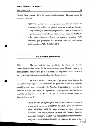 MINISTÉRIO PÜBLlCO FEDERAL

    Ação Penal n° 470                                                             64

    Partido Progressista - PP e do então Partido Liberal - PL para tratar de
    alianças políticas:

                  "QUE da mesma maneira, expressou que iria se ocupar da
                  representação política do partido com as seguintes tarefas:
                  (...) 4) articulação das alianças políticas; (... ) QUE indagado a
                  respeito da ocorrência de reuniões entre as cúpulas do PT, PP
                  e PL, para alianças políticas, esclarece o seguinte: QUE

                  confirma que participou de reuniões com os presidentes
                  destes partidos." (fls. 4.210/4.214)

•
                               2.2 NÚCLEO OPERACIONAL



    112.                Marcos    Valério,   na   condição   de   líder   do   núcleo
    operacional e financeiro, foi juntamente com José Dirceu, pessoa de
    fundamental importãncia para o sucesso do esquema ilícito de desvio
    de recursos públicos protagonizado pelos denunciados.



•   113.                o   seu primeiro contato com o grupo de José Dirceu foi
    em 2002, logo após o encerramento do primeiro turno das eleições
    presidenciais, por intermédio de Virgílio Guimarães e, depois, de
    Delúbio Soares, que tornou-se depois o seu principal interlocutor. Nesse
    sentido, os depoimentos de Marcos Valério e Delúbio Soares, ainda na
    fase de investigação:

                  "QUE um dos seus principais interlocutores em Brasília/ DF é
                  o seu amigo pessoal DELÚBIO SOARES; QUE se encontra

                  com DELÚBIO SOARES para conversar sobre diversos
                  assuntos, tais como política, imagem do Governo Federal,
                  assuntos familiares e lazer; (. .. ) QUE costumava conversar ao
                  telefone com DELÚBIO SOARES no máximo de duas a três
 