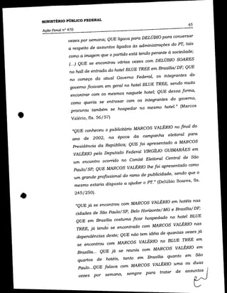 MINISTÉRIO PÚBLICO FEDERAL
                                                                               65
    Ação Penal n° 470

                  vezes por semana; QUE ligava para DELÚBIO para conversar
                  a respeito de assuntos ligados às administrações do PT, tais
                  como a imagem que o partido está tendo perante à sociedade;
                  (... ) QUE se encontrou várias vezes com DELÚBIO SOARES
                  no hall de entrada do hotel BLUE TREE em Brasília/ DF; QUE
                   no começo do atual Governo Federal, os integrantes do
                   governo ficavam em geral no hotel BLUE TREE, sendo muito
                   encontrar com os mesmos naquele hotel; QUE dessa forma,
                   como queria se entrosar com os integrantes do governo,
                   procurou também se hospedar no mesmo hotel." (Marcos


•                  Valério, fls. 56/57)

                    «QUE conheceu o publicitário MARCOS VALÉRIO no final do
                    ano de 2002,        na época da campanha eleitoral para
                    Presidência da República; QUE foi apresentado a MARCOS
                    VALÉRIO pelo Deputado Federal VIRGfLIO GUIMARÃES em
                        um encontro ocorrido no Comitê Eleitoral Central de São
                        Pau 10/ SP; QUE MARCOS VALÉRIO lhe foi apresentado como
                        um grande profISsional do ramo de publicidade, sendo que o
                        mesmo estaria disposto a ajudar o PT." (Delúbio Soares, fls .



•                       245/250).

                         «QUE já se encontrou com MARCOS VALÉRIO em hotéis nas
                         cidades de São paulo/ SP, Belo Horizonte/ MG e Brasília/DF;
                         QUE em Brasília costuma ficar hospedado no hotel BLUE
                         TREE, já tendo se encontrado com MARCOS VALÉRIO nas
                         dependências deste; QUE não tem idéia de quantas vezes já
                         se encontrou com MARCOS VALÉRIO no BLUE TREE em
                         Brasília... QUE já se reuniu com MARCOS VALÉRIO em
                         quartos de hotéis, tanto em Brasília quanto em São
                          Paulo ... QUE falava com MARCOS VALÉRIO uma ou duas

                          vezes por semana,      sempre para tratar
 