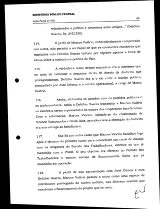 MINISTÉRIO PÚBLICO FEDERAL
                                                                              66
    Ação Penal n° 470

                  relacionados a política e conversas entre amigos ... " (Delúbio
                  Soares, fls. 245/250).


    114.
                  o perfil de Marcos Valério, indiscutivelmente comprovado
    nos autos, não permite a aceitação de que os constantes encontros que
    mantinha com Delúbio Soares tinham por objetivo apenas a troca de
     ideias sobre a conjuntura política do País.

                 A verdadeira razão desses encontros era o interesse que
     115.
     os unia de viabilizar o esquema ilícito de desvio de dinheiro que


•    protagonizavam. Delúbio Soares era a o elo entre o núcleo político,
     comandado por José Dirceu, e o núcleo operacional, a cargo de Marco

     Valério.

                   Assim, efetuados os acordos com os partidos políticos e
      116.
      os parlamentares, cabia a Delúbio Soares transmitir a Marcos Valério
      os valores a serem repassados e os nomes dos respectivos beneficiários.
      Com a informação, Marcos Valério, valendo-se da colaboração de
      Simone Vasconcelos e Geiza Dias, providenciava a obtenção do dinheiro

      e a sua entrega ao beneficiário .



•      117.
                    Não foi por outra razão que Marcos Valério batalhou logo
       após o término do primeiro turno para estabelecer um canal de diálogo
       com os dirigentes do Partido dos Trabalhadores, idêntico ao que já
       mantinha com o PSDB. O seu objetivo era oferecer ao Partido dos
       Trabalhadores o mesmo serviço de financiamento ilícito que já

       mantinha em operação.

                    A partir de sua aproximação com José Dirceu e com
       118.
       Delúbio Soares, Marcos Valério passou a atuar como uma espécie de
        interlocutor privilegiado do núcleo político, nos diversos eventos que
        envolviam o financiamento do projeto que os uniu.
 
