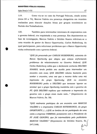 MINISTÉRIO PÚBLICO FEDERAL

    Ação Penal nO 470                                                      67

    119.            Como viu-se no caso da Portugal Telecom, citado acima
    (itens 69 a 74), Marcos Valéria era presença obrigatória em reuniões
    realizadas para discutir doações feitas por grupos econõmicos ao
    Partido dos Trabalhadores.

    120.            Também para intermediar interesses de empresários com
    o governo federal, era requisitada a sua presença. Em depoimentos na
    fase de investigação, Marcos Valério e Delúbio Soares referiram-se a
    uma reunião do gestor do Banco Opportunity, Carlos Rodenburg, da



•
    qual participaram, para solucionar problemas que o Banco Opportunity
    vinha enfrentando com o governo federal:

                 "QUE foi procurado por CARLOS RODENBURG, acionista do
                 Banco Oportunity que alegou que estava enfrentando
                 problemas de relacionamento no Governo Federal; QUE
                  Carlos Rodenburg sabia que o declarante conhecia DELÚBIO
                  SOARES, tendo pedido seu auxílio para intermediar um
                 encontro com esse; QUE DELÚBIO relutou bastante para
                  aceitar o encontro, uma vez que o mesmo tinha uma má
                  impressão   do   grupo     Oportunity;   QUE   no   encontro



•                RODENBURG pediu a DELÚBIO que tentasse 'aparar as
                  arestas' que o grupo Oportunity mantinha com o governo do
                 PT; QUE DELÚBIO explicou que realmente a impressão do
                 governo com o grupo eram muito ruim ... » (Depoimento de
                 Marcos Valéria, fls. 58).

                  "QUE realmente participou de um encontro com MARCOS
                  VALÉRIO e o empresário CARLOS ROTENBURGO, do grupo
                  OPORTUNITY; (... ) QUE se lembra de ter participado de uma
                  visita a empresa USIMINAS, juntamente com o Presidente do
                 PT JOSÉ GEN01NO, que foi intermediário pelo publicitário
                  MARCOS VALÉRIO." (Depoimento de Delúbio Soares, fls.
                  247/248).
 