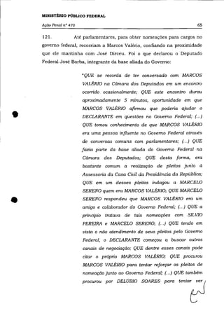 MINISTÉRIO PÚBLICO FEDERAL

    Ação Penal nO 470                                                     68

    121.            Até parlamentares, para obter nomeações para cargos no
    governo federal, recorriam a Marcos Valério, confiando na proximidade
    que ele mantinha com José Dirceu. Foi o que declarou o Deputado
    Federal José Borba, integrante da base aliada do Governo:

                        "QUE se recorda de ter conversado com MARCOS
                        VALÉRIa na Câmara dos Deputados em um encontro
                        ocorrido ocasionalmente; QUE este encontro durou
                        aproximadamente 5 minutos, oportunidade em que
                        MARCOS VALÉRIa afirmou que poderia ajudar o

•                       DECLARANTE em questões no Governo Federal; (... )
                        QUE tomou conhecimento de que MARCOS VALÉRIa
                        era uma pessoa influente no Governo Federal através
                        de conversas comuns com parlamentares; (.. .) QUE
                        fazia parte da base aliada do Governo Federal na
                        Câmara dos Deputados;       QUE desta forma,     era
                        bastante comum a realização de pleitos junto à
                        Assessoria da Casa Civil da Presidência da República;
                        QUE em um desses pleitos indagou a MARCELO
                        SERENO quem era MARCOS VALÉRIa; QUE MARCELO


•                       SERENO respondeu que MARCOS VALÉRIa era um
                        amigo e colaborador do Governo Federal; (.. .) QUE a
                        principio tratava de tais nomeações com SIL VIa
                        PEREIRA e MARCELO SERENO; (.. .) QUE tendo em
                        vista o não atendimento de seus pleitos pelo Governo
                        Federal, o DECLARANTE começou a buscar outros
                        canais de negociação; QUE dentre esses canais pode
                        citar o próprio MARCOS VALÉRIa; QUE procurou
                        MARCOS VALÉRIa para tentar reforçar os pleitos de


                                                                       0
                        nomeação junto ao Governo Federal; (.. .) QUE também
                        pm= p" DELOBIO SOARES p"a ten'"
 