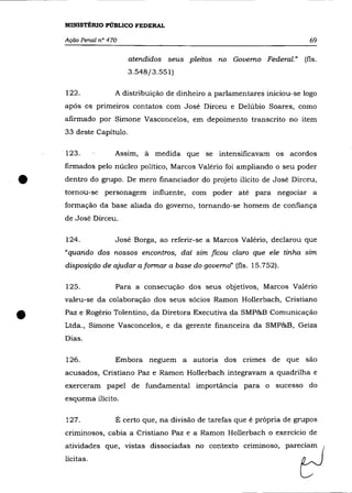 MINISTÉRIO PÚBLICO FEDERAL

    Ação Penal n° 470                                                      69


                         atendidos seus pleitos no Governo Federal." (fls.
                         3.548/3.551)

    122.            A distribuição de dinheiro a parlamentares iniciou-se logo
    após os primeiros contatos com José Dirceu e Delúbio Soares, como
    afirmado por Simone Vasconcelos, em depoimento transcrito no item
    33 deste Capítulo.

                    Assim, à    medida que se intensificavam os acordos
    firmados pelo núcleo político, Marcos Valéria foi ampliando o seu poder


•   dentro do grupo. De mero financiador do projeto ilícito de José Dirceu,
    tornou-se personagem influente, com poder até para negociar a
    formação da base aliada do governo, tornando-se homem de confiança
    de José Dirceu.

    124.            José Borga, ao referir-se a Marcos Valério, declarou que
    "quando dos nossos encontros, daí sim ficou c/aro que ele tinha sim
    disposição de ajudar a formar a base do governo" (fls. 15.752).

    125.            Para a consecução dos seus objetivos, Marcos Valério
    valeu-se da colaboração dos seus sócios Ramon Hollerbach, Cristiano


•   Paz e Rogério Tolentino, da Diretora Executiva da SMP&B Comunicação
    Ltda., Simone Vasconcelos, e da gerente financeira da SMP&B, Geiza
    Dias.

    126.            Embora neguem a autoria dos crimes de que são
    acusados, Cristiano Paz e Ramon Hollerbach integravam a quadrilha e
    exerceram papel de fundamental importância para o sucesso do
    esquema ilícito.

    127.            É certo que, na divisão de tarefas que é própria de grupos
    cnmmosos, cabia a Cristiano Paz e a Ramon Hollerbach o exercício de
    atividades que, vistas dissociadas no contexto
    lícitas.
 