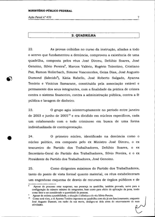MINISTÉRIO PÚBLICO FEDERAL

    Ação Penal n° 470                                                                                    7




                                             2. QUADRILHA



    22.                    As provas colhidas no curso da instrução, aliadas a todo
    o acervo que fundamentou a denúncia, comprovou a existência de uma
    quadrilha, composta pelos réus José Dirceu, Delúbio Soares, José
    Genoíno, Sílvio PereiraB, Marcos Valério, Rogério Tolentino, Cristiano
    Paz, Ramon Hollerbach, Simone Vasconcelos, Geiza Dias, José Augusto
    Dumond (falecid0 9 ), Kátia Rabello, José Roberto Salgado, Ayanna
    Tenório e Vinícius Samarane, constituída pela associação estável e
    permanente dos seus integrantes, com a finalidade da prática de crimes
    contra o sistema financeiro, contra a administração pública, contra a fé
    pública e lavagem de dinheiro.

    23.                    O grupo agiu ininterruptamente no período entre janeiro
    de 2003 e junho de 2005 10 e era dividido em núcleos específicos, cada
    um colaborando com o todo criminoso em busca de uma forma
    individualizada de contraprestação.



•   24 .


                      do
                           O primeiro núcleo, identificado na denúncia como o
    núcleo político, era composto pelo ex Ministro José Dirceu, o ex
    tesoureiro               Partido dos Trabalhadores,                 Delúbio       Soares,      o   ex
    Secretário-Geral do Partido dos Trabalhadores, Sílvio Pereira, e o ex
    Presidente do Partido dos Trabalhadores, José Genoíno.

    25.                    Como dirigentes máximos do Partido dos Trabalhadores,
    tanto do ponto de vista formal quanto material, os réus estabeleceram
    um engenhoso esquema de desvio de recursos de órgãos públicos e de

          Apesar do processo estar suspenso, sua presença na quadrilha, também provada, serve para a
         configuração do número mínimo de integrantes, bem como para efeito de aplicação da pena, tendo
         como fator a ser considerado a quantidade de pessoas.
    9     Apesar de extinta a punibilidade, a situação é idêntica a do réu Silvio Pereira.
    10    Como será visto, a ré Ayanna Tenório ingressou na quadrilha com ela já em funcionamento, enquanto
         José Augusto Dumant, em razão da sua morte, desligou-se dela antes do encerramento de suas
         atividades.
 