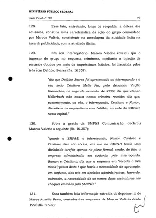MINISTÉRIO PÚBLICO FEDERAL

    Ação Penal n° 470                                                       70

    128.            Esse fato, entretanto, longe de respaldar a defesa dos
    acusados, constitui uma característica da ação do grupo comandado
    por Marcos Valério, consistente na mesclagem da atividade lícita na
    área de publicidade, com a atividade ilícita.

    129.            Em seu interrogatório, Marcos Valério revelou que o
    mgresso do grupo no esquema criminoso, mediante a injeção de
    recursos obtidos por meio de empréstimos fictícios, foi discutida pelos
    três com Delúbio Soares (fls. 16.357):



•                 "diz que Delúbio Soares foi apresentado ao interrogando e a
                  seu sócio Cristiano Mello Paz, pelo deputado
                  Guimarães, no segundo semestre de 2002; diz que Ramon
                                                                       Virgílio


                 Hollerbach não estava nessa primeira reunião; diz que,
                 posteriormente, os três, o interrogando, Cristiano e Ramon,
                  discutiram os empréstimos com Delúbio, na sede da SMP&B,
                  nesta capital. »

    130.            Sobre a      gestão da SMP&B Comunicação,         declarou
    Marcos Valério o seguinte (fls. 16.357):



•                 "quanto a SMP&B,      o    interrogando, Ramon Cardoso e
                  Cristiano Paz são sócios; diz que na SMP&B havia uma
                  divisão de tarefas apenas no plano formal, sendo, de fato, a
                  empresa administrada,      em   conjunto, pelo interrogando,
                  Ramon e Cristiano; diz que a empresa era "tocada a três
                  mãos»; prova disto é que havia a necessidade de aprovação,
                  em conjunto, dos três em decisões administrativas, havendo,

                  outrossim, a necessidade de ao menos duas assinaturas nos
                  cheques emitidos pela SMP&B.»

    131.            Essa também foi a informação extraída do depoimento de
    Marco Aurélio Prata, contador das empresas de Marcos Valéria desde
    1990 (fls. 3.597):
 