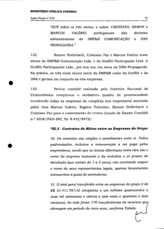 MINISTÉRIO PÚBLICO FEDERAL

    Ação Penal n° 470                                                       71

                  "QUE todos os três sócios, a saber, CRISTIANO, RAMON e
                 MARCOS        VALÉRIO,     participavam      das     decisões
                 administrativas   da     SMP&B    COMUNICAÇÃO        e   DNA
                 PROPAGANDA. »

    132.            Ramon Hollerbach, Cristiano paz e Marcos Valério eram
    sócios da SMP&B Comunicação Ltda. e da Graffiti Participação Ltda. A
    Graffiti Participações Ltda., por sua vez, era sócia da DNA Propaganda.
    Na prática, os três eram sócios tanto da SMP&B como da Graffiti e da



•
    DNA e geriam em conjunto as três empresas .

    133.            Perícia contábil realizada pelo Instituto Nacional de
    Criminalística comprovou o verdadeiro quadro de             promiscuidade
    envolvendo todas as empresas da complexa teia empresarial montada
    pelos réus Marcos Valério, Rogério Tolentino, Ramon Hollerbach e
    Cristiano Paz para o cometimento de crimes (Laudo de Exame Contábil
    n.o 3058/2005-INC, fls. 8.452/8472):

                  "m.5 . Contratos de Mútuo entre as Empresas do Grupo

                  50. Os contratos são simples e semelhantes entre si. Todos


•                padronizados, inclusive a remuneração a ser paga pelos
                  empréstimos, sendo que as únicas diferenças entre eles são o
                  nome da empresa mutuante e da mutuária e os prazos de
                  devolução (que variam de 1 a 5 anos), não constando sequer
                  o nome de seus representantes legais, apenas lançamentos
                  manuscritos à guisa de assinaturas.

                  51. O total geral transferido entre as empresas do grupo é de
                  R$ 51.411.787,42 (cinqüenta e um milhões quatrocentos e
                  onze mil setecentos e oitenta e sete reais e quarenta e dois
                  centavos). Ao todo foram 176 transferências de recursos que
                  abrangem um período de cinco anos, conforme Tabela:
 