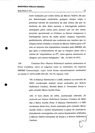 MINISTÉRIO PÚBLICO FEDERAL

    Ação Penal n° 470                                                       76

                 eram realizados por ordem direta de Marcos Valério; diz que
                 por determinação estatutária, qualquer cheque exigia a
                 presença mínima da assinatura de dois sócios; diz que na
                 auséncia de dois deles possuía a interroganda poderes
                 outorgados pelos sócios para assinar com um dos sócios
                 presente; questionada se Cristiano ou Ramon indagavam à
                 interroganda acerca da razão destes cheques respondeu
                 positivamente, afirmando que esclarecia aos mesmos que os
                 cheques foram emitidos a mando de Marcos Valério para o PT


•                com os recursos dos empréstimos tomados pela SMP&B; diz
                 que após o esclarecimento de que os cheques saiam sob a
                  rubrica de "empréstimos ao PT", estes apenas assinavam os
                  cheques, sem outras indagações." (fls. 16.466/16.467).

    136.            Cristiano paz e Ramon Hollerbach também assinaram os
    livros contábeis, tanto os ongmals como os retificados, da empresa
    SMP&B Comunicação, cujos vícios foram exaustivamente analisados
    no Laudo nO 2076/2006-INC (fls. 46/76, Apenso 142):

                  "99. O Balanço Patrimonial e a DRE, relativos ao exercício de



•                 2003, escrituração original, foram assinados por Ramon
                  Hollerbach Cardoso, Renilda Maria S. Fernandes Souza e
                 pelo contador Marco Aurélio Prata.

                  100. O livro Diário de 2003, escrituração alterada, foi
                  assinado por Ramon Hollerbach Cardoso, Cristiano de Mello
                  Paz e Marco Aurélio Prata. O Balanço Patrimonial e a DRE
                  constantes deste livro, foram assinados pelo contador Marco
                  Aurélio Prata e contém lançamentos à guisa de assinatura,
                  formalmente convergentes com outros lançamentos atribuídos
                  a Marcos Valério Fernandes de Souza e a Ramon HolIerbach
                  Cardoso.
 
