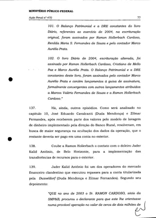 MINISTÉRIO PÚBLICO FEDERAL

    Ação Penal nO 470                                                         77

                  101. O Balanço Patrimonial e a DRE constantes do livro
                 Diário, referentes ao exercício de 2004, na escrituração
                 original, foram assinados por Ramon Hollerbach Cardoso,
                 Renilda Maria S. Fernandes de Souza e pelo contador Marco
                 Aurélio Prata.

                  102. O livro Diário de 2004, escrituração alterada, foi
                 assinado por Ramon Hollerbach Cardoso, Cristiano de Mello
                 Paz e Marco Aurélio Prata. O Balanço Patrimonial e a DRE



•
                 constantes deste livro, foram assinados pelo contador Marco
                 Aurélio Prata e contém lançamentos à guisa de assinatura,
                 formalmente convergentes com outros lançamentos atribuídos
                 a Marcos Valério Fernandes de Souza e a Ramon Hollerbach
                  Cardoso."

    137.            Há, ainda, outros episódios. Como será analisado no
    capítulo 10, José Eduardo Cavalcanti (Duda Mendonça) e Zilmar
    Fernandes, após receberem parte dos valores pelo modelo de lavagem
    de dinheiro implementado pela direção do Banco Rural, resolveram, em
    busca de maior segurança na ocultação dos dados da operação, que o



•   restante deveria ser pago em uma conta no exterior .

    138.            Coube a Ramon Hollerbach o contato com o doleiro Jader
    Kalid   Antônio,    de    Belo   Horizonte,   para   a   implementação   das
    transferências de recursos para o exterior.

    139.            Jader Kalid Antônio foi um dos operadores do mercado
    financeiro clandestino que executou repasses para a conta titularizada
    pela    Dusseldorf (Duda Mendonça e Zilmar Fernandes). Segundo seu
    depoimento:

                  "QUE no ano de 2003 o Sr. RAMON CARDOSO, sócio da


                                                                     m""""tJ
                  SMP&B, procurou o declarante para que este lhe orientasse

                  nu= pro.m.wl , p ' _ ' no MIM d, 00= de dois
 