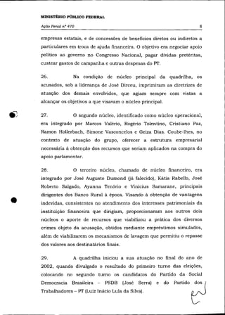 MINISTÉRIO PúBLICO FEDERAL

    Ação Penal n° 470                                                           8

    empresas estatais, e de concessões de beneficios diretos ou indiretos a
    particulares em troca de ajuda financeira. O objetivo era negociar apoio
    político ao governo no Congresso Nacional, pagar dívidas pretéritas,
    custear gastos de campanha e outras despesas do PT.

    26.             Na condição de     núcleo principal da quadrilha,          os
    acusados, sob a liderança de José Dirceu, imprimiram as diretrizes de
    atuação dos demais envolvidos, que agiam sempre com vistas a
    alcançar os objetivos a que visavam o núcleo principal.

    27.             O segundo núcleo, identificado corno núcleo operacional,
    era integrado por Marcos Valério, Rogério Tolentino, Cristiano Paz,
    Ramon Hollerbach, Simone Vasconcelos e Geiza Dias. Coube-lhes, no
    contexto de atuação do grupo, oferecer a estrutura empresarial
    necessária à obtenção dos recursos que seriam aplicados na compra do
    apoio parlamentar.

    28.             O terceiro núcleo, chamado de núcleo financeiro, era
    integrado por José Augusto Dumond (já falecido), Kátia Rabello, José
    Roberto Salgado, Ayanna Tenório e Vinicius Samarane, principais



•
    dirigentes dos Banco Rural à época. Visando à obtenção de vantagens
    indevidas, consistentes no atendimento dos interesses patrimoniais da
    instituição financeira que dirigiam, proporcionaram aos outros dois
    núcleos o aporte de recursos que viabilizou a prática dos diversos
    crimes objeto da acusação, obtidos mediante empréstimos simulados,
    além de viabilizarem os mecanismos de lavagem que permitiu o repasse
    dos valores aos destinatários finais.

    29.             A quadrilha iniciou a sua atuação no final do ano de
    2002, quando divulgado o resultado do primeiro turno das eleições,
    colocando no segundo turno os candidatos do Partido da Social
    Democracia Brasileira -       PSDB      (José
    Trabalhadores - PT (Luiz Inácio Lula da Silva).
                                                    Serra)   e   do
                                                                      PMtido   0
 