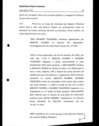 MINISTÉRIO PÚBLICO FEDERAL

    Ação Penal n° 470                                                               81

    ilícito de corrupção, desvio de recursos públicos e lavagem de dinheiro
    de que eram autores.

    152.            Provou-se ao longo da instrução que Rogério Tolentino
    esteve lado a lado com Marcos Valério em praticamente todos os
    episódios da trama criminosa descrita na denúncia. Nesse sentido, há
    vários depoimentos nos autos:

                 "QUE ROGÉRIO TOLENTINO, conheceu apresentado por
                 MARCOS        VALÉRIO        na    Câmara     dos       Deputados."


•                (Interrogatório do réu João Paulo Cunha, fls. 14.338).



                 "QUE no dia programado, dia 09 de setembro de 2003, por
                 volta   das   17:30   h,     MARCOS       VALÉRIO   e    ROGÉRIO
                 TOLENTINO      chegaram      e    foram   apresentados     à    suíte
                 presidencial; QUE neste momento, o DECLARANTE entregou
                 a MARCOS VALÉRIO as chaves do carro e um bilhete post it
                 com o nome, telefone, CPF e número da conta bancária de
                 JEANE para que ele efetuasse o pagamento; QUE estiveram



•                presentes     no   evento:       MARCOS     VALÉRIO,
                 TOLENTINO e mais um convidado, entre outros cujos nomes
                 nâo sabe declinar; (.. .) QUE na tarde do dia 05/11/2003
                                                                          ROGÉRIO




                 MARCOS VALÉRIO e ROGÉRIO TOLENTINO chegaram e se
                 hospedaram no 14° andar do hotel, quando o DECLARANTE
                 ficou sabendo que se tratava de uma festa de aniversário
                 surpresa para SILVIO PEREIRA." (Depoimento de Ricardo
                 Penna    Machado,     fls.   808/809,      confirmado     nas    fls.
                 19.261/19.263).



                 "MPF: Excelência, foi a única vez que o seu Emerson Palmieri
                 viu o senhor Rogério Tolentino?
 