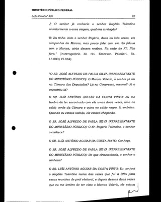 MINISTÉRIO PÚBLICO FEDERAL

    Ação Penal n° 470                                                           82

                 J:     O   senhor já   conhecia    o senhor Rogério Tolentino
                 anterionnente a essa viagem, qual era a relação?


                 R: Eu tinha visto o senhor Rogério, duas ou três vezes, em
                 companhia do Marcos, mas pouco falei com ele. Só falava
                 com o Marcos, atrás desses recibos. Na sede do PT. Não
                 fora. »    (Interrogatório   do   réu   Emerson   Palmieri,   fls.
                 15.083/15.084) .




•                 "O SR. JOSÉ ALFREDO DE PAULA SILVA (REPRESENTANTE
                 DO MINISTÉRIO PÚBLICO): O Marcos Valério, o senhor já viu
                 na Câmara dos Deputados? Lá no Congresso, mesmo? Já o
                 encontrou lá?

                 O SR. LUiz ANTÔNIO AGUIAR DA COSTA PINTO: Eu me
                 lembro de ter encontrado com ele umas duas vezes, uma no
                 salão verde da Câmara e outra no salão negro, lá embaixo.
                 Quando eu estava saindo, ele estava chegando.


                 O SR. JOSÉ ALFREDO DE PAULA SILVA (REPRESENTANTE



•                DO MINISTÉRIO PÚBLICO): O Sr. Rogério Tolentino, o senhor
                 o conhece?

                 O SR. Luiz ANTôNIO AGUIAR DA COSTA PINTO: Conheço.


                 O SR. JOSÉ ALFREDO DE PAULA SILVA (REPRESENTANTE
                 DO MINISTÉRIO PÚBLICO): De que circunstância, o senhor o
                 conhece?


                 O SR. LUiz ANTÔNIO AGUIAR DA COSTA PINTO: Eu conheci
                 o Rogério Tolentino numa das vezes que fui à DNA para
                 essas reuniões de pool eleitoral, e depois dessas duas vezes
                 que eu me lembro de ter visto o Marcos Valério, ele estava
 