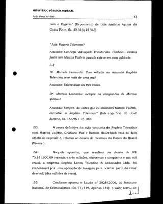 MINISTÉRIO PÚBLICO FEDERAL

    Ação Penal n° 470                                                         83

                 com o Rogério." (Depoimento de Luís Antõnio Aguiar da
                 Costa Pinto, fls. 42.345/42.346).



                 "Juiz: Rogério Tolentino?

                 Acusado: Conheço. Advogado Tributarista. Conheci... estava
                 junto com Marcos Valério quando esteve em meu gabinete.

                 f··.)


•                Dr. Marcelo Leonardo: Com relação ao acusado Rogério
                 Tolentino, teve mais de uma vez?

                 Acusado: Talvez duas ou três vezes.

                 Dr. Marcelo Leonardo: Sempre na companhia de Marcos
                 Valério?

                 Acusado: Sempre. As vezes que eu encontrei Marcos Valério,
                 encontrei o Rogério Tolentino." (Interrogatório de José
                 Janene, fls. 16.096 e 16.100).




•   153 .           A prova definitiva da ação conjunta de Rogério Tolentino
    com Marcos Valério, Cristiano Paz e Ramon Hollerbach está no fato
    objeto do capítulo 5, relativo ao desvio de recursos do Banco do Brasil
    (Visanet).

    154.            Naquele   episódio,   que   resultou   no   desvio   de   R$
    73.851.000,00 (setenta e três milhões, oitocentos e cinquenta e um mil
    reais), a empresa Rogério Lanza Tolentino & Associados Ltda. foi
    responsável por uma operação de lavagem para ocultar parte do valor
    desviado (dez milhões de reais).

    155.            Conforme apurou o Laudo n° 2828/2006, do Instituto
    Nacional de Criminalística (fls. 77/119, Apenso 142), o valor serviu de
 
