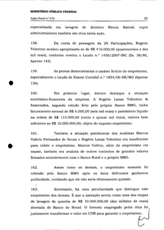 MINISTÉRIO PÚBLICO FEDERAL

    Ação Penal n° 470                                                                  85

    especializada       em   lavagem    de       dinheiro   Bônus     Banval,       cUJos
    administradores também são réus nesta ação.

    158.              Da conta de passagem da 2S Participaçôes, Rogério
    Tolentino acabou apropriando-se de R$ 410.000,00 (quatrocentos e dez
    mil reais), conforme revelou o Laudo n.O 1450j2007-INC (fls. 38j80,
    Apenso 143).

    159.              As provas demonstraram o caráter fictício do empréstimo,
    especialmente o Laudo de Exame Contábil n.o 1854j06-SRjMG (Apenso


•   126).

    160.              Em     primeiro   lugar,     merece      destaque      a    situação
    econômico-financeira da empresa.              A Rogério Lanza Tolentino &
    Associados, segundo estudo feito pelo próprio Banco BMG, tinha
    faturamento mensal de R$ 6.000,00 (seis mil reais) e patrimônio líquido
    na ordem de R$ 115.000,00 (cento e quinze mil reais), valores bem
    inferiores ao R$ 10.000.000,00, objeto do suposto empréstimo.

    161.              Também a situação patrimonial dos avalistas Marcos
    Valério Fernandes de Souza e Rogério Lanza Tolentino era insuficiente


•   para cobrir o empréstimo. Marcos Valério, além do empréstimo em
    exame, também era avalista de outros contratos de grandes valores
    firmados anteriormente com o Banco Rural e o próprio BMG.

    162.              Assim como os demais, o empréstimo somente foi
    cobrado    pelo     Banco    BMG    após      os   fatos    delituosos       ganharem
    publicidade, revelando que ele não seria efetivamente quitado.

    163.              Entretanto, há uma peculiaridade que distingue este
    empréstimo dos demais. É que a operação serviu como uma das etapas
    de lavagem da quantia de R$ 10.000.000,00 (dez milhôes de reais)
    desviada do Banco do Brasil. O formato empregado pelos réus foi
    justamente transformar o valor em CDB para garantir o empréstimo.
 