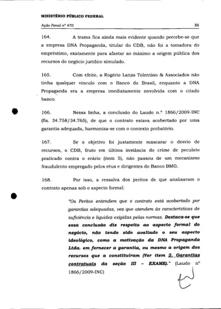 MINISTÉRIO PÚBLICO FEDERAL

    Ação Penal nO 470                                                             86

    164.            A trama fica ainda mais evidente quando percebe-se que
    a empresa DNA Propaganda, titular do CDB, não foi a tomadora do
    empréstimo, exatamente para afastar ao máximo a origem pública dos
    recursos do negócio jurídico simulado.

    165.            Com efeito, a Rogério Lanza Tolentino & Associados não
    tinha qualquer vínculo com o Banco do Brasil, enquanto a DNA
    Propaganda era a empresa imediatamente envolvida com o citado
    banco .



•   166.            Nessa linha, a conclusão do Laudo n.o 1866/2009-INC
    (fls. 34.758/34.765), de que o contrato estava acobertado por uma
    garantia adequada, harmoniza-se com o contexto probatório.

    167.            Se o objetivo foi justamente mascarar o desvio de
    recursos, o CDB, fruto em última instância do críme de peculato
    praticado contra o erârío (item 5), não passou de um mecanismo
    fraudulento empregado pelos réus e dirigentes do Banco BMG.

    168.            Por isso, a ressalva dos peritos de que analisaram o
    contrato apenas sob o aspecto formal:


•                 «Os Peritos entendem que o contrato está acobertado por
                  garantias adequadas, vez que atendem às características de
                  suficiência e liquidez exigidas pelas normas. Destaca-se que
                  essa conclusão diz respeito ao aspecto formal do
                  negócio,   não tendo sido avaliado o seu aspecto
                  ideológico, como a motivação da DNA Propaganda
                  Ltda. em fornecer a garantia, ou mesmo a origem dos
                  recursos que a constituíram (Ver item 2. Garantias
                  contratuais    da      -
                                      seçao   l'"
                                               u    -   E'" A ",""I. "
                                                         ~.=,            (Laudo   n°




                                                                         d
                  1866/2009-INC)
 