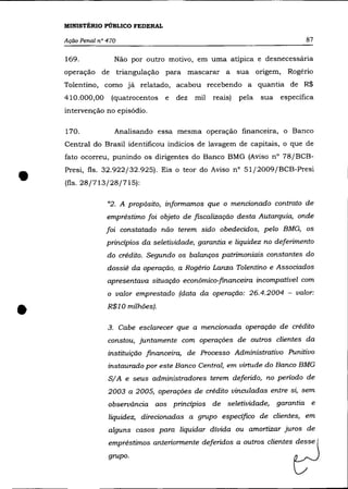 MINISTÉRIO PÚBLICO FEDERAL

    Ação Penal n° 470                                                          87

    169.            Não por outro motivo, em uma atípica e desnecessária
    operação de triangulação para mascarar a                sua origem, Rogério
    Tolentino, como já relatado, acabou recebendo a quantia de R$
    410.000,00     (quatrocentos   e   dez   mil   reais)   pela   sua específica
    intervenção no episódio.

    170.            Analisando essa mesma operação financeira, o Banco
    Central do Brasil identificou indícios de lavagem de capitais, o que de
    fato ocorreu, punindo os dirigentes do Banco BMG (Aviso n° 78/BCB-



•
    Presi, fls. 32.922/32.925). Eis o teor do Aviso n° 51/2009/BCB-Presi
    (fls. 28/713/28/715):

                  "2. A propõsito, informamos que o mencionado contrato de
                  empréstimo foi objeto de fiscalização desta Autarquia, onde
                  foi constatado não terem sido obedecidos, pelo BMG, os
                  principios da seletividade, garantia e liquidez no deferimento
                  do crédito. Segundo os balanços patrimoniais constantes do
                  dossiê da operação, a Rogério Lanza Tolentino e Associados
                  apresentava situação econômico-financeira incompatível com
                  o valor emprestado (data da operação: 26.4.2004 - valor:



•                 R$10 milhões).

                  3. Cabe esclarecer que a mencionada operação de crédito
                  constou, juntamente com operações de outros clientes da
                  instituição financeira, de Processo Administrativo Punitivo
                  instaurado por este Banco Central, em virtude do Banco BMG
                  SI A e seus administradores terem deferido, no periodo de
                  2003 a 2005, operações de crédito vinculadas entre si, sem
                  observãncia aos principios de seletividade, garantia e
                  liquidez, direcionadas a grupo especifico de clientes, em
                  alguns casos para liquidar dívida ou amortizar juros de
                  empréstimos anteriormente deferidos a outros clientes desse
                  grupo.
 