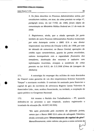 MINISTÉRIO PÚBLICO FEDERAL

    Ação Penal n° 470                                                         88

                 4. Os fatos descritos no Processo Administrativo aCIma, por
                 constituírem indícios, em tese, de crime prevísto no artigo 4°,
                 parágrafo único, da Lei 7.492, de 1986, foram objeto de
                 comunicação ao Ministério Público Federal em 11 de maio de
                 2006.

                 5. Registramos, ainda, que a citada operação foi parte
                 também de outro Processo Administrativo Punitivo instaurado
                 por esta Autarquia contra o BMG S/A e seu diretor


•                 responsável, nos termos da Circular 2.852, de 1998, por este
                  ter deixado de comunicar, ao Banco Central, operações de
                  crédito cujas características, quanto às partes envolvidas,
                  valores incompatíveis com a capacidade financeira dos
                 tomadores,    destinação   dos   recursos   e   cadastro   com
                  informações incorretas, ensejam a existência de crime
                 previsto na Lei 9.613, de 3.3.1998 (Crime de Lavagem de
                  Dinheiro).

    171.            A estratégia foi empregar dez milhões de reais desviados
    da Visanet como garantia de um dos empréstimos fictícios buscando


•   "limpar" o montante recebido. O contrato foi assinado para financiar o
    capital de giro do escritório de advocacia Rogério Lanza Tolentino &
    Associados Ltda., mas, acabou financiando, na verdade, a cooptação de
    apoio político no Congresso Nacional.

    172.            Até mesmo o Partido dos Trabalhadores - PT, quando
    defendeu-se no processo a que responde,            acabou registrando o
    inusitado da situação (fls. 40.897/40.909):

                  "Em ação promovida pelo escritório de afamado jurista,
                  vemos que o Banco BMG S/A cobra do advogado Tolentino,
                  dívida contraída para "financiamento de capital de giro".
                  Maravilhosamente, estes valores vão para a conta corrente de
 