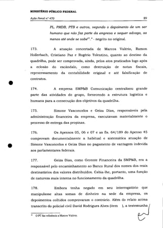 MINISTÉRIO PÚBLICO FEDERAL

    Ação Penal n° 470                                                                          89

                     PL, PMDB, PTB e outros, segundo o depoimento de um ser
                     humano que não faz parte da empresa e sequer advoga, ao
                     menos até onde se sab~l." - negrito no original.

    173.                A     atuação       concertada    de    Marcos         Valério,   Ramon
    Hollerbach, Cristiano paz e Rogério Tolentino, quanto ao destino da
    quadrilha, pode ser comprovada, ainda, pelos atos praticados logo após
    a    eclosão       do     escândalo,         como    destruição      de      notas    fiscais,
    reprocessamento            da contabilidade         original    e    até    falsificação   de



•
    contratos .

    174.                 A empresa SMP&B Comunicação centralizou grande
    parte das atividades do grupo, fornecendo a estrutura logística e
    humana para a consecução dos objetivos da quadrilha.

    175.                 Simone Vasconcelos e Geiza Dias, responsáveis pela
    administração financeira da empresa, executavam materialmente o
    processo de entrega das propinas.

    176.                 Os Apensos 05, 06 e 07 e as fls. 64/189 do Apenso 45
    comprovam documentalmente a habitual e sistemática atuaçâo de


•   Simone Vasconcelos e Geiza Dias no pagamento de vantagem indevida
    aos parlamentares federais.

    177.                 Geiza Dias, como Gerente Financeira da SMP&B, era a
    responsável pelo encaminhamento ao Banco Rural dos nomes dos reais
    destinatários dos valores distribuídos. Cabia-lhe, portanto, uma função
    de natureza mais interna no funcionamento da quadrilha.

    178.                 Embora         tenha    negado    em      seu    interrogatório       que
    manipulasse altas somas de dinheiro na sede da empresa, os
    depoimentos colhidos comprovaram o contrário. Além do relato acima
    transcrito do policial civil David Rodrigues Alves (item                    ), a testemunha

    21   O PT faz referência a Marcos Valéria.
 
