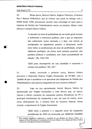 MINISTÉRIO PÚBLICO FEDERAL

    Ação Penal n° 470                                                                              9

    30.                 Nessa época, Marcos Valério, Rogério Tolentino, Cristiano
    paz e Ramon Hollerbach, que já tinham um canal de diálogo com o
    PSDB desde 1998, precisavam montar uma estratégia de ação para a
    hipótese do Partido dos Trabalhadores vencer as eleições. Afinal, como
    afirmou o próprio Marco Valério,

                     "a atuação na área de publicidade de um modo geral envolve
                     a submissão a interesses políticos, sem o que as empresas
                     não sobrevivem nesse mercado; (.. .) Que, nos termos já
                     consignados no depoimento anterior, o declarante, assim
                     como todos os profissionais da área de publicidade, sempre
                     objetivam participar, da forma mais próxima possível, dos
                     partidos políticos e candidatos com maior possibilidade de
                     eleição." (fls. 728/729).

                     "QUE para desempenho de sua atividade é essencial o
                     contato com políticos." (fls. 56) ".

    31.                 Assim, encerrado o primeiro turno,                     Marcos Valério
    procurou o Deputado Federal Virgílio Guimarães, do PT/MG, com o
    "pedido de que o auxiliasse a se aproximar dos dirigentes do Partido dos

•   Trabalhadores e dos futuros integrantes do novo Governo Federal".

    32.                 Logo na sua aproximação inicial, Marcos Valério foi
    apresentado por Virgílio Guimarães a José Dirceu que, na época,
    exercia o efetivo comando da campanha política (Presidente do PT e
    principal coordenador da campanha) e que, em caso de vitória, seria,
    como efetivamente foi, o homem forte do Governo Federal. Nesse
    sentido, o depoimento de Virgílio Guimarães:

                     «QUE entre o primeiro e o segundo turno da campanha
                     presidencial de 2002 foi procurado por MARCOS VALÉRIO

    1   Dois exemplo enigmáticos comprovam a veracidade do que afirmado por Marcos Valério: ~a)       a
         empresa de Duda Mendonça, foi contratada pelo Governo Federal; e b) a empresa de Marcos Valório
         e sócios foi contratada pela Câmara dos Deputados.
 
