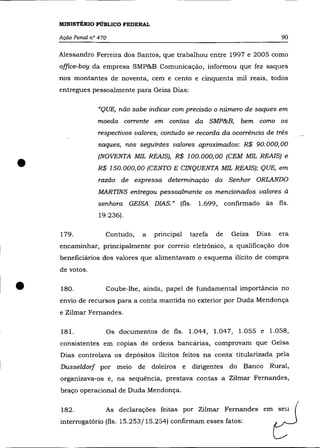 MINISTÉRIO PÚBLICO FEDERAL

    Ação Penal n° 470                                                          90

    Alessandro Ferreira dos Santos, que trabalhou entre 1997 e 2005 como
    office-boy da empresa SMP&B Comunicação, informou que fez saques
    nos montantes de noventa, cem e cento e cinquenta mil reais, todos
    entregues pessoalmente para Geiza Dias:

                  "QUE, não sabe indicar com precisão o número de saques em
                 moeda corrente       em contas da SMP&B,         bem como     os
                  respectivos valores, contudo se recorda da ocorrência de três
                  saques, nos seguintes valores aproximados: R$ 90.000,00



•                 (NOVENTA MIL REAIS), R$ 100.000,00 (CEM MIL REAIS) e
                  R$ 150.000,00 (CENTO E CINQUENTA MIL REAIS); QUE, em
                  razão    de expressa determinação do Senhor ORLANDO
                 MARTINS entregou pessoalmente os mencionados valores à
                  senhora    GEISA DIAS." (fls.     1.699, confirmado às fls.
                  19.236).

    179.            Contudo,      a   principal   tarefa   de   Geiza   Dias   era
    encaminhar, principalmente por correio eletrônico, a qualificação dos
    beneficiários dos valores que alimentavam o esquema ilícito de compra
    de votos .


•   180.            Coube-lhe, ainda, papel de fundamental importância no
    envio de recursos para a conta mantida no exterior por Duda Mendonça
    e Zilmar Fernandes.

    181.            Os documentos de fls. 1.044, 1.047, 1.055 e 1.058,
    consistentes em cópias de ordens bancârias, comprovam que Geisa
    Dias controlava os depósitos ilícitos feitos na conta titularizada pela
    Dusseldorf por        meio   de doleiros e    dirigentes do    Banco   Rural,
    organizava-os e, na sequência, prestava contas a Zilmar Fernandes,
    braço operacional de Duda Mendonça.

    182.            As declarações feitas por Zilmar Fernandes em seu
    interrogatório (fls. 15.253/15.254) confirmam esses fatos:
 