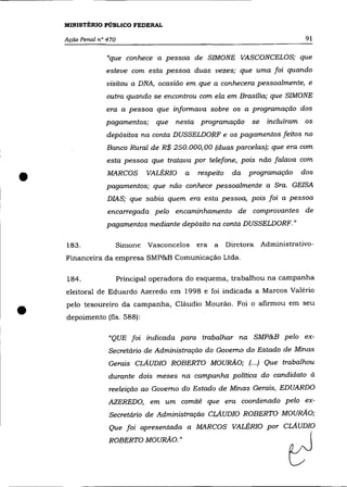 MINISTÉRIO PÚBLICO FEDERAL

    Ação Penal n° 470                                                          91

                  "que conhece a pessoa de SIMONE VASCONCELOS; que
                 esteve com esta pessoa duas vezes; que uma foi quando
                  visitou a DNA, ocasião em que a conhecera pessoalmente, e
                  outra quando se encontrou com ela em Brasília; que SIMONE
                 era a pessoa que informava sobre os a programação dos
                 pagamentos;      que   nesta programação       se   incluíram os
                  depósitos na conta DUSSELDORF e os pagamentos feitos no
                  Banco Rural de R$ 250.000,00 (duas parcelas); que era com
                  esta pessoa que tratava por telefone, pois não falava com


•                 MARCOS        VALÉRIO   a   respeito    da   programação
                  pagamentos; que não conhece pessoalmente a Sra. GEISA
                  DIAS; que sabia quem era esta pessoa, pois foi a pessoa
                                                                              dos




                  encarregada pelo encaminhamento de comprovantes de
                  pagamentos mediante depósito na conta DUSSELDORF. »

    183.                Simone Vasconcelos    era a      Diretora Administrativo-
    Financeira da empresa SMP&B Comunicação Ltda.

    184.                Principal operadora do esquema, trabalhou na campanha
    eleitoral de Eduardo Azeredo em 1998 e foi indicada a Marcos Valério


•   pelo tesoureiro da campanha, Cláudio Mourão. Foi o afirmou em seu
    depoimento (fls. 588):

                  "QUE foi indicada para trabalhar na SMP&B pelo ex-
                  Secretário de Administração do Governo do Estado de Minas
                  Gerais CLAUDIO ROBERTO MOURÃO; (... ) Que trabalhou
                  durante dois meses na campanha política do candidato à
                  reeleição ao Governo do Estado de Minas Gerais, EDUARDO
                  AZEREDO, em um comitê que era coordenado pelo ex-
                  Secretário de Administração CLAUDIO ROBERTO MOURÃO;
                  Que foi apresentada a MARCOS VALÉRIO por CLAUDIO

                  ROBERTO MOURÃO.'                                        ~
 