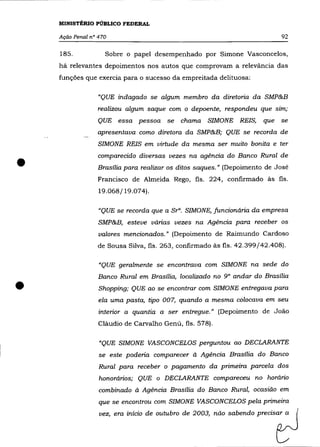 MINISTÉRIO PÚBLICO FEDERAL

    Ação Penal nO 470                                                       92

    185.            Sobre o papel desempenhado por Simone Vasconcelos,
    há relevantes depoimentos nos autos que comprovam a relevância das
    funções que exercia para o sucesso da empreitada delituosa:

                  "QUE indagado se algum membro da diretoria da SMP&B
                  realizou algum saque com o depoente, respondeu que sim;
                  QUE essa pessoa se chama SIMONE REIS,               que se
                  apresentava como diretora da SMP&B; QUE se recorda de
                  SIMONE REIS em virtude da mesma ser muito bonita e ter



•
                  comparecido diversas vezes na agência do Banco Rural de
                 Brasília para realizar os ditos saques.}} (Depoimento de José
                  Francisco de Almeida Rego, fls. 224, confirmado às fls.
                  19.068/19.074).

                  "QUE se recorda que a Sra. SIMONE, funcionária da empresa
                  SMP&B, esteve várias vezes na Agência para receber os
                  valores mencionados.}} (Depoimento de Raimundo Cardoso
                  de Sousa Silva, fls. 263, confirmado às fls. 42.399/42.408).

                  "QUE geralmente se encontrava com SIMONE na sede do
                  Banco Rural em Brasília, localizado no 9° andar do Brasília

•                 Shopping; QUE ao se encontrar com SIMONE entregava para
                  ela uma pasta, tipo 007, quando a mesma colocava em seu
                  interior a quantia a ser entregue.}} (Depoimento de Joâo
                  Cláudio de Carvalho Genú, fls. 578).

                  "QUE SIMONE VASCONCELOS perguntou ao DECLARANTE
                  se este poderia comparecer à Agência Brasilia do Banco
                  Rural para receber o pagamento da primeira parcela dos
                  honorários; QUE o DECLARANTE compareceu no horário
                  combinado à Agência Brasília do Banco Rural, ocasião em
                  que se encontrou com SIMONE VASCONCELOS pela primeira
                  vez, era início de outubro de 2003, não sabendo precisar a
 